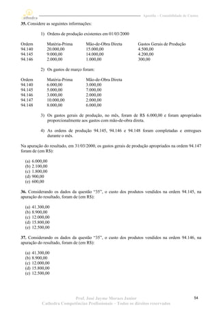 Apostila – Contabilidade de Custos

35. Considere as seguintes informações:

            1) Ordens de produção existentes em 01/03/2000

Ordem          Matéria-Prima       Mão-de-Obra Direta          Gastos Gerais de Produção
94.140         20.000,00           15.000,00                   4.500,00
94.145         9.000,00            14.000,00                   4.200,00
94.146         2.000,00            1.000,00                    300,00

            2) Os gastos de março foram:

Ordem          Matéria-Prima       Mão-de-Obra Direta
94.140         6.000,00            3.000,00
94.145         5.000,00            7.000,00
94.146         3.000,00            2.000,00
94.147         10.000,00           2.000,00
94.148         8.000,00            6.000,00

            3) Os gastos gerais de produção, no mês, foram de R$ 6.000,00 e foram apropriados
               proporcionalmente aos gastos com mão-de-obra direta.

            4) As ordens de produção 94.145, 94.146 e 94.148 foram completadas e entregues
               durante o mês.

Na apuração do resultado, em 31/03/2000, os gastos gerais de produção apropriados na ordem 94.147
foram de (em R$):

  (a)   6.000,00
  (b)   2.100,00
  (c)   1.800,00
  (d)   900,00
  (e)   600,00

36. Considerando os dados da questão “35”, o custo dos produtos vendidos na ordem 94.145, na
apuração do resultado, foram de (em R$):

  (a)   41.300,00
  (b)   8.900,00
  (c)   12.000,00
  (d)   15.800,00
  (e)   12.500,00

37. Considerando os dados da questão “35”, o custo dos produtos vendidos na ordem 94.146, na
apuração do resultado, foram de (em R$):

  (a)   41.300,00
  (b)   8.900,00
  (c)   12.000,00
  (d)   15.800,00
  (e)   12.500,00




                            Prof. José Jayme Moraes Junior                                      54
             Cathedra Competências Profissionais – Todos os direitos reservados
 