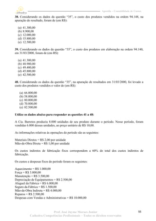 Apostila – Contabilidade de Custos

38. Considerando os dados da questão “35”, o custo dos produtos vendidos na ordem 94.148, na
apuração do resultado, foram de (em R$):

  (a)   41.300,00
  (b)   8.900,00
  (c)   12.000,00
  (d)   15.800,00
  (e)   12.500,00

39. Considerando os dados da questão “35”, o custo dos produtos em elaboração na ordem 94.140,
em 31/03/2000, foram de (em R$):

  (a)   41.300,00
  (b)   48.900,00
  (c)   49.400,00
  (d)   45.800,00
  (e)   42.500,00

40. Considerando os dados da questão “35”, na apuração de resultados em 31/03/2000, foi levado a
custo dos produtos vendidos o valor de (em R$):

   (a)   66.000,00
   (b)   58.000,00
   (c)   80.000,00
   (d)   70.800,00
   (e)   82.500,00

Utilize os dados abaixo para responder as questões 41 a 48:

A Cia. Barretos produziu 8.000 unidades de seu produto durante o período. Nesse período, foram
vendidas 6.000 dessas unidades, ao preço unitário de R$ 10,00.

As informações relativas às operações do período são as seguintes:

Materiais Diretos = R$ 2,00 por unidade
Mão-de-Obra Direta = R$ 1,00 por unidade

Os custos indiretos de fabricação fixos correspondem a 60% do total dos custos indiretos de
fabricação.

Os custos e despesas fixos do período foram os seguintes:

Aquecimento = R$ 1.000,00
Força = R$ 3.000,00
Manutenção = R$ 3.500,00
Depreciação de Equipamentos = R$ 2.500,00
Aluguel da Fábrica = R$ 6.000,00
Seguro da Fábrica = R$ 1.500,00
Mão-de-Obra Indireta = R$ 4.000,00
Reparos = R$ 2.500,00
Despesas com Vendas e Administrativas = R$ 10.000,00



                            Prof. José Jayme Moraes Junior                                          55
             Cathedra Competências Profissionais – Todos os direitos reservados
 