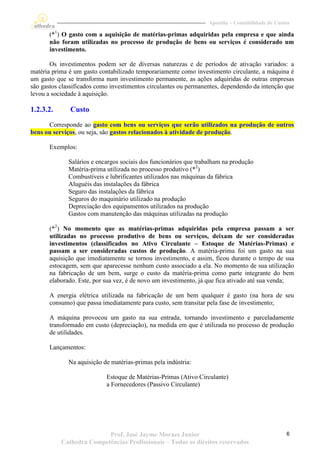 Apostila – Contabilidade de Custos

       (*1) O gasto com a aquisição de matérias-primas adquiridas pela empresa e que ainda
       não foram utilizadas no processo de produção de bens ou serviços é considerado um
       investimento.

       Os investimentos podem ser de diversas naturezas e de períodos de ativação variados: a
matéria prima é um gasto contabilizado temporariamente como investimento circulante, a máquina é
um gasto que se transforma num investimento permanente, as ações adquiridas de outras empresas
são gastos classificados como investimentos circulantes ou permanentes, dependendo da intenção que
levou a sociedade à aquisição.

1.2.3.2.      Custo
      Corresponde ao gasto com bens ou serviços que serão utilizados na produção de outros
bens ou serviços, ou seja, são gastos relacionados à atividade de produção.

       Exemplos:

              Salários e encargos sociais dos funcionários que trabalham na produção
              Matéria-prima utilizada no processo produtivo (*2)
              Combustíveis e lubrificantes utilizados nas máquinas da fábrica
              Aluguéis das instalações da fábrica
              Seguro das instalações da fábrica
              Seguros do maquinário utilizado na produção
              Depreciação dos equipamentos utilizados na produção
              Gastos com manutenção das máquinas utilizadas na produção

       (*2) No momento que as matérias-primas adquiridas pela empresa passam a ser
       utilizadas no processo produtivo de bens ou serviços, deixam de ser consideradas
       investimentos (classificados no Ativo Circulante – Estoque de Matérias-Primas) e
       passam a ser consideradas custos de produção. A matéria-prima foi um gasto na sua
       aquisição que imediatamente se tornou investimento, e assim, ficou durante o tempo de sua
       estocagem, sem que aparecesse nenhum custo associado a ela. No momento de sua utilização
       na fabricação de um bem, surge o custo da matéria-prima como parte integrante do bem
       elaborado. Este, por sua vez, é de novo um investimento, já que fica ativado até sua venda;

       A energia elétrica utilizada na fabricação de um bem qualquer é gasto (na hora de seu
       consumo) que passa imediatamente para custo, sem transitar pela fase de investimento;

       A máquina provocou um gasto na sua entrada, tornando investimento e parceladamente
       transformado em custo (depreciação), na medida em que é utilizada no processo de produção
       de utilidades.

       Lançamentos:

              Na aquisição de matérias-primas pela indústria:

                            Estoque de Matérias-Primas (Ativo Circulante)
                            a Fornecedores (Passivo Circulante)




                          Prof. José Jayme Moraes Junior                                           6
           Cathedra Competências Profissionais – Todos os direitos reservados
 
