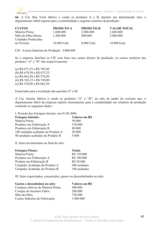 Apostila – Contabilidade de Custos

66. A Cia. Boa Vista fabrica e vende os produtos A e B, durante um determinado mês, o
departamento fabril reporta para a contabilidade o seguinte relatório da produção:

CUSTOS                        PRODUTO A            PRODUTO B            VALOR TOTAL
Matéria Prima                 1.600.000            2.000.000            3.600.000
Mão-de-Obra Direta            1.200.000            800.000              2.000.000
Unidades Produzidas
no Período                    10.000 Und.          8.000 Und.           18.000 Und.

CIF - Custos Indiretos de Produção 5.000.000

Se a empresa distribui os CIF com base nos custos diretos de produção, os custos unitários dos
produtos “A” e “B” são respectivamente:

(a) R$ 675,25 e R$ 705,00
(b) R$ 670,50 e R$ 675,25
(c) R$ 662,50 e R$ 570,50
(d) R$ 545,25 e R$ 530,00
(e) R$ 530,00 e R$ 662,50

Enunciado para a resolução das questões 67 e 68.

A Cia. Jurema fabrica e vende os produtos “A” e “B”; no mês de junho do corrente ano, o
departamento fabril da empresa reporta internamente para a contabilidade um relatório de produção
contendo os seguintes dados:

I. Posição dos Estoques Iniciais, em 01.06.2006:
Estoques Iniciais:                          Valores em R$
Matéria Prima                               50.000
Produtos em Elaboração A                    150.000
Produtos em Elaboração B                    80.000
100 unidades acabadas do Produto A          20.000
40 unidades acabadas do Produto B           5.000

II. Itens inventariados ao final do mês:

Estoques Finais:                            Totais
Matéria Prima                               R$ 150.000
Produtos em Elaboração A                    R$ 100.000
Produto em Elaboração B                     R$ 50.000
Unidades Acabadas do Produto A              200 unidades
Unidades Acabadas do Produto B              100 unidades

III. Itens requisitados, consumidos, gastos ou desembolsados no mês:

Gastos e desembolsos no mês:                Valores em R$
Compras efetivas de Matéria Prima           900.000
Compra de Insumos Fabris                    200.000
Mão-de-Obra                                 720.000
Custos Indiretos de Fabricação              1.800.000




                           Prof. José Jayme Moraes Junior                                         62
            Cathedra Competências Profissionais – Todos os direitos reservados
 