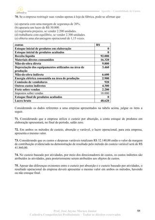 Apostila – Contabilidade de Custos

70. Se a empresa restringir suas vendas apenas à loja da fábrica, pode-se afirmar que

(a) operaria com uma margem de segurança de 20%.
(b) apuraria um lucro de R$ 50.000.
(c) registraria prejuízo, se vender 2.200 unidades.
(d) trabalharia com equilíbrio, se vender 2.300 unidades.
(e) obteria uma alavancagem operacional de 1,15 vezes.

contas                                                           R$
Estoque inicial de produtos em elaboração                                  0
Estoque inicial de produtos acabados                                       0
Receita líquida                                                       92.000
Materiais diretos consumidos                                          16.320
Mão-de-obra direta                                                     9.800
Depreciação dos equipamentos utilizados na área de                     3.460
produção
Mão-de-obra indireta                                                   6.600
Energia elétrica consumida na área de produção                         2.900
Comissão de vendedores                                                   920
Outros custos indiretos                                                4.300
Frete sobre vendas                                                     2.200
Impostos sobre vendas                                                 18.000
Estoque final de produtos acabados                                         0
Lucro bruto                                                           48.620

Considerando os dados referentes a uma empresa apresentados na tabela acima, julgue os itens a
seguir.

71. Considerando que a empresa utiliza o custeio por absorção, a conta estoque de produtos em
elaboração apresentará, no final do período, saldo zero.

72. Em ambos os métodos de custeio, absorção e variável, o lucro operacional, para esta empresa,
apresenta o mesmo valor.

73. Considerando que os custos e despesas variáveis totalizam R$ 32.140,00 então o valor da margem
de contribuição evidenciada na demonstração de resultado pelo método do custeio variável será de R$
41.860,00.

74. No custeio baseado por atividades, por meio dos direcionadores de custos, os custos indiretos são
atribuídos às atividades, para posteriormente serem atribuídos aos objetos de custos.

75. Apesar das diferenças existentes entre o custeio por absorção e o custeio baseado por atividades, o
resultado operacional da empresa deverá apresentar o mesmo valor em ambos os métodos, havendo
ou não estoque final.




                           Prof. José Jayme Moraes Junior                                            64
            Cathedra Competências Profissionais – Todos os direitos reservados
 