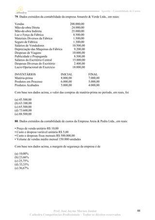 Apostila – Contabilidade de Custos

79. Dados extraídos da contabilidade da empresa Amarelo & Verde Ltda., em reais:

Vendas                                     200.000,00
Mão-de-obra Direta                          24.000,00
Mão-de-obra Indireta                        25.000,00
Luz e Força da Fábrica                        8.500,00
Materiais Diversos da Fábrica                 1.500,00
Seguro de Fábrica                             1.300,00
Salários de Vendedores                       10.500,00
Depreciação das Máquinas da Fábrica            9.200,00
Despesas de Viagens                          10.000,00
Publicidade e Propaganda                       8.500,00
Salários do Escritório Central               15.000,00
Despesas Diversas do Escritório                2.400,00
Lucro Operacional do Exercício               18.000,00

INVENTÁRIOS                        INICIAL                FINAL
Matéria-prima                      8.000,00               7.000,00
Produtos em Processo               6.000,00               5.000,00
Produtos Acabados                  5.000,00               4.000,00

Com base nos dados acima, o valor das compras de matéria-prima no período, em reais, foi

(a) 45.500,00
(b) 63.100,00
(c) 65.500,00
(d) 73.600,00
(e) 88.500,00

80. Dados extraídos da contabilidade de custos da Empresa Areia & Pedra Ltda., em reais:

• Preço de venda unitário R$ 10,00
• Custo e despesa variável unitária R$ 5,00
• Custo e despesas fixas mensais R$ 500.000,00
• Volume de vendas médio mensal 150.000 unidades

Com base nos dados acima, a margem de segurança da empresa é de

(a) 10,00%
(b) 23,66%
(c) 25,75%
(d) 33,33%
(e) 36,67%




                            Prof. José Jayme Moraes Junior                                          66
             Cathedra Competências Profissionais – Todos os direitos reservados
 