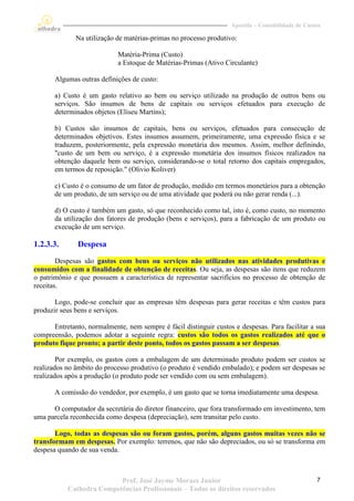 Apostila – Contabilidade de Custos

              Na utilização de matérias-primas no processo produtivo:

                            Matéria-Prima (Custo)
                            a Estoque de Matérias-Primas (Ativo Circulante)

       Algumas outras definições de custo:

       a) Custo é um gasto relativo ao bem ou serviço utilizado na produção de outros bens ou
       serviços. São insumos de bens de capitais ou serviços efetuados para execução de
       determinados objetos (Eliseu Martins);

       b) Custos são insumos de capitais, bens ou serviços, efetuados para consecução de
       determinados objetivos. Estes insumos assumem, primeiramente, uma expressão física e se
       traduzem, posteriormente, pela expressão monetária dos mesmos. Assim, melhor definindo,
       "custo de um bem ou serviço, é a expressão monetária dos insumos físicos realizados na
       obtenção daquele bem ou serviço, considerando-se o total retorno dos capitais empregados,
       em termos de reposição." (Olivio Koliver)

       c) Custo é o consumo de um fator de produção, medido em termos monetários para a obtenção
       de um produto, de um serviço ou de uma atividade que poderá ou não gerar renda (...).

       d) O custo é também um gasto, só que reconhecido como tal, isto é, como custo, no momento
       da utilização dos fatores de produção (bens e serviços), para a fabricação de um produto ou
       execução de um serviço.

1.2.3.3.       Despesa
        Despesas são gastos com bens ou serviços não utilizados nas atividades produtivas e
consumidos com a finalidade de obtenção de receitas. Ou seja, as despesas são itens que reduzem
o patrimônio e que possuem a característica de representar sacrifícios no processo de obtenção de
receitas.

       Logo, pode-se concluir que as empresas têm despesas para gerar receitas e têm custos para
produzir seus bens e serviços.

      Entretanto, normalmente, nem sempre é fácil distinguir custos e despesas. Para facilitar a sua
compreensão, podemos adotar a seguinte regra: custos são todos os gastos realizados até que o
produto fique pronto; a partir deste ponto, todos os gastos passam a ser despesas.

        Por exemplo, os gastos com a embalagem de um determinado produto podem ser custos se
realizados no âmbito do processo produtivo (o produto é vendido embalado); e podem ser despesas se
realizados após a produção (o produto pode ser vendido com ou sem embalagem).

       A comissão do vendedor, por exemplo, é um gasto que se torna imediatamente uma despesa.

      O computador da secretária do diretor financeiro, que fora transformado em investimento, tem
uma parcela reconhecida como despesa (depreciação), sem transitar pelo custo.

       Logo, todas as despesas são ou foram gastos, porém, alguns gastos muitas vezes não se
transformam em despesas. Por exemplo: terrenos, que não são depreciados, ou só se transforma em
despesa quando de sua venda.



                          Prof. José Jayme Moraes Junior                                           7
           Cathedra Competências Profissionais – Todos os direitos reservados
 