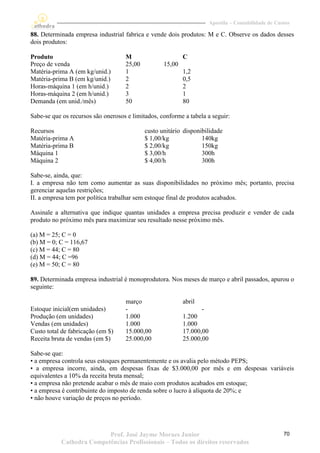 Apostila – Contabilidade de Custos

88. Determinada empresa industrial fabrica e vende dois produtos: M e C. Observe os dados desses
dois produtos:

Produto                             M                      C
Preço de venda                      25,00          15,00
Matéria-prima A (em kg/unid.)       1                      1,2
Matéria-prima B (em kg/unid.)       2                      0,5
Horas-máquina 1 (em h/unid.)        2                      2
Horas-máquina 2 (em h/unid.)        3                      1
Demanda (em unid./mês)              50                     80

Sabe-se que os recursos são onerosos e limitados, conforme a tabela a seguir:

Recursos                                    custo unitário disponibilidade
Matéria-prima A                             $ 1,00/kg             140kg
Matéria-prima B                             $ 2,00/kg             150kg
Máquina 1                                   $ 3,00/h              300h
Máquina 2                                   $ 4,00/h              300h

Sabe-se, ainda, que:
I. a empresa não tem como aumentar as suas disponibilidades no próximo mês; portanto, precisa
gerenciar aquelas restrições;
II. a empresa tem por política trabalhar sem estoque final de produtos acabados.

Assinale a alternativa que indique quantas unidades a empresa precisa produzir e vender de cada
produto no próximo mês para maximizar seu resultado nesse próximo mês.

(a) M = 25; C = 0
(b) M = 0; C = 116,67
(c) M = 44; C = 80
(d) M = 44; C =96
(e) M = 50; C = 80

89. Determinada empresa industrial é monoprodutora. Nos meses de março e abril passados, apurou o
seguinte:

                                    março                  abril
Estoque inicial(em unidades)        -                             -
Produção (em unidades)              1.000                  1.200
Vendas (em unidades)                1.000                  1.000
Custo total de fabricação (em $)    15.000,00              17.000,00
Receita bruta de vendas (em $)      25.000,00              25.000,00

Sabe-se que:
• a empresa controla seus estoques permanentemente e os avalia pelo método PEPS;
• a empresa incorre, ainda, em despesas fixas de $3.000,00 por mês e em despesas variáveis
equivalentes a 10% da receita bruta mensal;
• a empresa não pretende acabar o mês de maio com produtos acabados em estoque;
• a empresa é contribuinte do imposto de renda sobre o lucro à alíquota de 20%; e
• não houve variação de preços no período.




                          Prof. José Jayme Moraes Junior                                              70
           Cathedra Competências Profissionais – Todos os direitos reservados
 