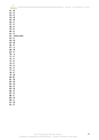 Apostila – Contabilidade de Custos

51 – B
52 – E
53 – E
54 – D
55 – B
56 – C
57 – C
58 – E
59 – E
60 – E
61 – E
62 – ANULADA
63 – C
64 – D
65 – B
66 – E
67 – A
68 – D
69 – C
70 – A
71 – C
72 – C
73 – E
74 – C
75 – E
76 – C
77 – C
78 – C
79 – B
80 –D
81 – D
82 – D
83 – B
84 – E
85 – D
86 – E
87 – E
88 – C
89 – D
90 - A
91 – D
92 – E




                       Prof. José Jayme Moraes Junior                                     74
        Cathedra Competências Profissionais – Todos os direitos reservados
 