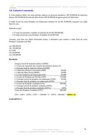 Apostila – Contabilidade de Custos

3.8. Gabarito Comentado
1. Uma empresa fabril, em certo período, aplicou no processo produtivo: R$ 50.000,00 de materiais
diretos, R$ 50.000,00 de mão-de-obra direta e R$ 50.000,00 de gastos gerais de fabricação.

O saldo inicial da conta Produtos em Elaboração também foi de R$ 50.000,00, enquanto seu saldo
final foi zero.

Sabendo-se que:

      1. O custo dos produtos vendidos no período foi de R$ 200.000,00;
      2. O saldo inicial da conta Produtos Acabados foi de R$ 0,00.

Assinale, com base nos dados fornecidos acima, a alternativa que contém o saldo final da conta
Produtos Acabados (em R$):

(a)   200.000,00
(b)   150.000,00
(c)   0,00
(d)   50.000,00
(e)   250.000,00

Resolução

         Estoque inicial de materiais diretos (EIMD)
         (+) Custo de Aquisição das compras de materiais diretos (C)
         (-) Estoque final de materiais diretos (EFMD)
         (=) Materiais Diretos Consumidos (MD)                      50.000
         (+) Mão-de-Obra Direta (MOD)                               50.000
         (+) Custos Indiretos de Fabricação (CIF)                   50.000
         (=) Custo de Produção do Período (CPP)                    150.000
         (+) Estoque inicial de produtos em elaboração (EIPE)       50.000
         (-) Estoque final de produtos em elaboração (EFPE)              0
         (=) Custo da Produção Acabada (CPA)                       200.000
         (+) Estoque inicial de produtos acabados (EIPA)                 0
         (-) Estoque final de produtos acabados (EFPA)               EFPA
         Custo dos Produtos Vendidos (CPV)                         200.000

         CPA + EIPA – EFPA = CPV => 200.000 + 0 – EFPA = 200.000 => EFPA = 0

GABARITO: C




                            Prof. José Jayme Moraes Junior                                          75
             Cathedra Competências Profissionais – Todos os direitos reservados
 