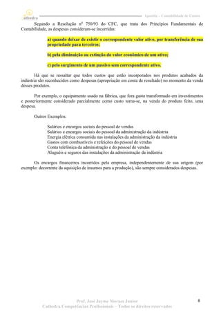Apostila – Contabilidade de Custos

      Segundo a Resolução no 750/93 do CFC, que trata dos Princípios Fundamentais de
Contabilidade, as despesas consideram-se incorridas:

             a) quando deixar de existir o correspondente valor ativo, por transferência de sua
             propriedade para terceiros;

             b) pela diminuição ou extinção do valor econômico de um ativo;

             c) pelo surgimento de um passivo sem correspondente ativo.

        Há que se ressaltar que todos custos que estão incorporados nos produtos acabados da
indústria são reconhecidos como despesas (apropriação em conta de resultado) no momento da venda
desses produtos.

       Por exemplo, o equipamento usado na fábrica, que fora gasto transformado em investimentos
e posteriormente considerado parcialmente como custo torna-se, na venda do produto feito, uma
despesa.

      Outros Exemplos:

             Salários e encargos sociais do pessoal de vendas
             Salários e encargos sociais do pessoal da administração da indústria
             Energia elétrica consumida nas instalações da administração da indústria
             Gastos com combustíveis e refeições do pessoal de vendas
             Conta telefônica da administração e do pessoal de vendas
             Aluguéis e seguros das instalações da administração da indústria

      Os encargos financeiros incorridos pela empresa, independentemente de sua origem (por
exemplo: decorrente da aquisição de insumos para a produção), são sempre considerados despesas.




                          Prof. José Jayme Moraes Junior                                          8
           Cathedra Competências Profissionais – Todos os direitos reservados
 