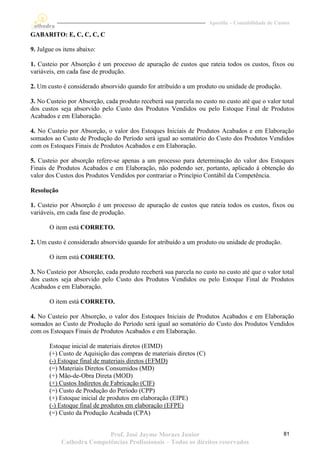 Apostila – Contabilidade de Custos

GABARITO: E, C, C, C, C

9. Julgue os itens abaixo:

1. Custeio por Absorção é um processo de apuração de custos que rateia todos os custos, fixos ou
variáveis, em cada fase de produção.

2. Um custo é considerado absorvido quando for atribuído a um produto ou unidade de produção.

3. No Custeio por Absorção, cada produto receberá sua parcela no custo no custo até que o valor total
dos custos seja absorvido pelo Custo dos Produtos Vendidos ou pelo Estoque Final de Produtos
Acabados e em Elaboração.

4. No Custeio por Absorção, o valor dos Estoques Iniciais de Produtos Acabados e em Elaboração
somados ao Custo de Produção do Período será igual ao somatório do Custo dos Produtos Vendidos
com os Estoques Finais de Produtos Acabados e em Elaboração.

5. Custeio por absorção refere-se apenas a um processo para determinação do valor dos Estoques
Finais de Produtos Acabados e em Elaboração, não podendo ser, portanto, aplicado à obtenção do
valor dos Custos dos Produtos Vendidos por contrariar o Princípio Contábil da Competência.

Resolução

1. Custeio por Absorção é um processo de apuração de custos que rateia todos os custos, fixos ou
variáveis, em cada fase de produção.

       O item está CORRETO.

2. Um custo é considerado absorvido quando for atribuído a um produto ou unidade de produção.

       O item está CORRETO.

3. No Custeio por Absorção, cada produto receberá sua parcela no custo no custo até que o valor total
dos custos seja absorvido pelo Custo dos Produtos Vendidos ou pelo Estoque Final de Produtos
Acabados e em Elaboração.

       O item está CORRETO.

4. No Custeio por Absorção, o valor dos Estoques Iniciais de Produtos Acabados e em Elaboração
somados ao Custo de Produção do Período será igual ao somatório do Custo dos Produtos Vendidos
com os Estoques Finais de Produtos Acabados e em Elaboração.

       Estoque inicial de materiais diretos (EIMD)
       (+) Custo de Aquisição das compras de materiais diretos (C)
       (-) Estoque final de materiais diretos (EFMD)
       (=) Materiais Diretos Consumidos (MD)
       (+) Mão-de-Obra Direta (MOD)
       (+) Custos Indiretos de Fabricação (CIF)
       (=) Custo de Produção do Período (CPP)
       (+) Estoque inicial de produtos em elaboração (EIPE)
       (-) Estoque final de produtos em elaboração (EFPE)
       (=) Custo da Produção Acabada (CPA)


                           Prof. José Jayme Moraes Junior                                           81
            Cathedra Competências Profissionais – Todos os direitos reservados
 