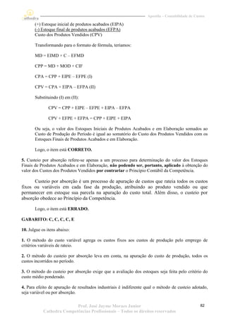 Apostila – Contabilidade de Custos

       (+) Estoque inicial de produtos acabados (EIPA)
       (-) Estoque final de produtos acabados (EFPA)
       Custo dos Produtos Vendidos (CPV)

       Transformando para o formato de fórmula, teríamos:

       MD = EIMD + C – EFMD

       CPP = MD + MOD + CIF

       CPA = CPP + EIPE – EFPE (I)

       CPV = CPA + EIPA – EFPA (II)

       Substituindo (I) em (II):

               CPV = CPP + EIPE – EFPE + EIPA – EFPA

               CPV + EFPE + EFPA = CPP + EIPE + EIPA

       Ou seja, o valor dos Estoques Iniciais de Produtos Acabados e em Elaboração somados ao
       Custo de Produção do Período é igual ao somatório do Custo dos Produtos Vendidos com os
       Estoques Finais de Produtos Acabados e em Elaboração.

       Logo, o item está CORRETO.

5. Custeio por absorção refere-se apenas a um processo para determinação do valor dos Estoques
Finais de Produtos Acabados e em Elaboração, não podendo ser, portanto, aplicado à obtenção do
valor dos Custos dos Produtos Vendidos por contrariar o Princípio Contábil da Competência.

      Custeio por absorção é um processo de apuração de custos que rateia todos os custos
fixos ou variáveis em cada fase da produção, atribuindo ao produto vendido ou que
permanecer em estoque sua parcela na apuração do custo total. Além disso, o custeio por
absorção obedece ao Princípio da Competência.

       Logo, o item está ERRADO.

GABARITO: C, C, C, C, E

10. Julgue os itens abaixo:

1. O método do custo variável agrega os custos fixos aos custos de produção pelo emprego de
critérios variáveis de rateio.

2. O método do custeio por absorção leva em conta, na apuração do custo de produção, todos os
custos incorridos no período.

3. O método do custeio por absorção exige que a avaliação dos estoques seja feita pelo critério do
custo médio ponderado.

4. Para efeito de apuração de resultados industriais é indiferente qual o método de custeio adotado,
seja variável ou por absorção.

                           Prof. José Jayme Moraes Junior                                         82
            Cathedra Competências Profissionais – Todos os direitos reservados
 