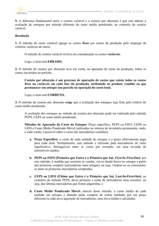 Apostila – Contabilidade de Custos


5. A diferença fundamental entre o custeio variável e o custeio por absorção é que este admite a
avaliação de estoques por método diferente do custo médio ponderado, ao contrário do custeio
variável.

Resolução

1. O método do custo variável agrega os custos fixos aos custos de produção pelo emprego de
critérios variáveis de rateio.

       O método de custeio variável só leva em consideração os custos variáveis.

       Logo, o item está ERRADO.

2. O método do custeio por absorção leva em conta, na apuração do custo de produção, todos os
custos incorridos no período.

       Custeio por absorção é um processo de apuração de custos que rateia todos os custos
       fixos ou variáveis em cada fase da produção, atribuindo ao produto vendido ou que
       permanecer em estoque sua parcela na apuração do custo total.

       Logo, o item está CORRETO.

3. O método do custeio por absorção exige que a avaliação dos estoques seja feita pelo critério do
custo médio ponderado.

       A avaliação dos estoques no método de custeio por absorção pode ser realizada pelo método
       PEPS, UEPS ou custo médio ponderado.

       Métodos de Apuração do Custo do Estoque: Preço específico, PEPS ou FIFO, UEPS ou
       LIFO e Custo Médio Ponderado Móvel (utilizados no sistema de inventário permanente, onde,
       a cada venda, é possível saber o custo das mercadorias vendidas).

            a. Preço Específico: o custo de cada unidade do estoque é o preço efetivamente pago
               para cada item. Normalmente, este método é utilizado para mercadorias de valor
               significativo, distinguíveis entre si, como por exemplo, em uma revenda de
               automóveis usados;

            b. PEPS ou FIFO (Primeiro que Entra é o Primeiro que Sai, First-In-First-Out): por
               este método, à medida que ocorrem as vendas, vai-se dando baixa no estoque a partir
               das primeiras compras (mercadorias mais antigas), ou seja, vendem-se ou consomem-
               se antes as primeiras mercadorias compradas;

            c. UEPS ou LIFO (Último que Entra é o Primeiro que Sai, Last-In-First-Out): ao
               contrário do método PEPS, dá-se primeiro a saída da mercadorias mais recentes, ou
               seja, das últimas mercadorias que foram adquiridas; e

            d. Custo Médio Ponderado Móvel: através deste método, o custo médio de cada
               unidade em estoque é alterado pelas compras de outras unidades por um preço
               diferente (a cada nova aquisição de mercadorias, uma nova média é calculada).




                           Prof. José Jayme Moraes Junior                                         83
            Cathedra Competências Profissionais – Todos os direitos reservados
 