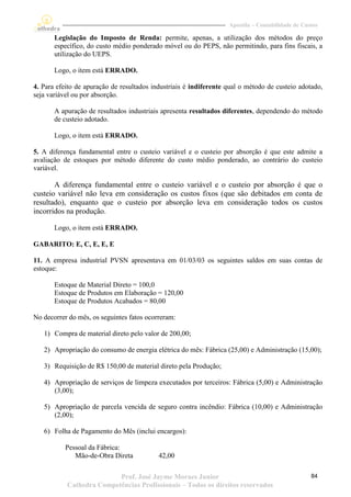 Apostila – Contabilidade de Custos

       Legislação do Imposto de Renda: permite, apenas, a utilização dos métodos do preço
       específico, do custo médio ponderado móvel ou do PEPS, não permitindo, para fins fiscais, a
       utilização do UEPS.

       Logo, o item está ERRADO.

4. Para efeito de apuração de resultados industriais é indiferente qual o método de custeio adotado,
seja variável ou por absorção.

       A apuração de resultados industriais apresenta resultados diferentes, dependendo do método
       de custeio adotado.

       Logo, o item está ERRADO.

5. A diferença fundamental entre o custeio variável e o custeio por absorção é que este admite a
avaliação de estoques por método diferente do custo médio ponderado, ao contrário do custeio
variável.

       A diferença fundamental entre o custeio variável e o custeio por absorção é que o
custeio variável não leva em consideração os custos fixos (que são debitados em conta de
resultado), enquanto que o custeio por absorção leva em consideração todos os custos
incorridos na produção.

       Logo, o item está ERRADO.

GABARITO: E, C, E, E, E

11. A empresa industrial PVSN apresentava em 01/03/03 os seguintes saldos em suas contas de
estoque:

       Estoque de Material Direto = 100,0
       Estoque de Produtos em Elaboração = 120,00
       Estoque de Produtos Acabados = 80,00

No decorrer do mês, os seguintes fatos ocorreram:

   1) Compra de material direto pelo valor de 200,00;

   2) Apropriação do consumo de energia elétrica do mês: Fábrica (25,00) e Administração (15,00);

   3) Requisição de R$ 150,00 de material direto pela Produção;

   4) Apropriação de serviços de limpeza executados por terceiros: Fábrica (5,00) e Administração
      (3,00);

   5) Apropriação de parcela vencida de seguro contra incêndio: Fábrica (10,00) e Administração
      (2,00);

   6) Folha de Pagamento do Mês (inclui encargos):

           Pessoal da Fábrica:
              Mão-de-Obra Direta           42,00

                          Prof. José Jayme Moraes Junior                                          84
           Cathedra Competências Profissionais – Todos os direitos reservados
 