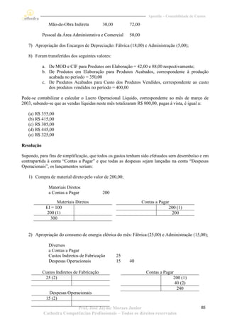 Apostila – Contabilidade de Custos

               Mão-de-Obra Indireta          30,00        72,00

            Pessoal da Área Administrativa e Comercial    50,00

   7) Apropriação dos Encargos de Depreciação: Fábrica (18,00) e Administração (5,00);

   8) Foram transferidos dos seguintes valores:

            a. De MOD e CIF para Produtos em Elaboração = 42,00 e 88,00 respectivamente;
            b. De Produtos em Elaboração para Produtos Acabados, correspondente à produção
               acabada no período = 350,00
            c. De Produtos Acabados para Custo dos Produtos Vendidos, correspondente ao custo
               dos produtos vendidos no período = 400,00

Pede-se contabilizar e calcular o Lucro Operacional Líquido, correspondente ao mês de março de
2003, sabendo-se que as vendas líquidas neste mês totalizaram R$ 800,00, pagas à vista, é igual a:

   (a) R$ 355,00
   (b) R$ 415,00
   (c) R$ 305,00
   (d) R$ 445,00
   (e) R$ 325,00

Resolução

Supondo, para fins de simplificação, que todos os gastos tenham sido efetuados sem desembolso e em
contrapartida à conta “Contas a Pagar” e que todas as despesas sejam lançadas na conta “Despesas
Operacionais”, os lançamentos seriam:

   1) Compra de material direto pelo valor de 200,00;

               Materiais Diretos
               a Contas a Pagar              200

                   Materiais Diretos                              Contas a Pagar
             EI = 100                                                           200 (1)
             200 (1)                                                             200
               300


   2) Apropriação do consumo de energia elétrica do mês: Fábrica (25,00) e Administração (15,00);

               Diversos
               a Contas a Pagar
               Custos Indiretos de Fabricação        25
               Despesas Operacionais                 15   40

            Custos Indiretos de Fabricação                          Contas a Pagar
             25 (2)                                                               200 (1)
                                                                                   40 (2)
                                                                                    240
               Despesas Operacionais
             15 (2)

                           Prof. José Jayme Moraes Junior                                           85
            Cathedra Competências Profissionais – Todos os direitos reservados
 