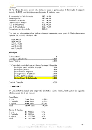 Apostila – Contabilidade de Custos

12. Na relação de custos abaixo estão incluídos todos os gastos gerais de fabricação do segundo
trimestre de 2002, ocorridos na empresa Comércio & Indústria Ltda.

Seguro contra incêndio incorrido           R$ 2.100,00
Imposto predial                            R$ 2.400,00
Iluminação do prédio                       R$ 2.100,00
Depreciação do edifício                    R$ 2.400,00
Mão-de-Obra Direta                         R$ 5.400,00
Mão-de-Obra Indireta                       R$ 2.100,00
Encargos sociais do período                R$ 0,00

Com base nas informações acima, pode-se dizer que o valor dos gastos gerais de fabricação na conta
Produtos em Processo foi de (em R$):

   (a)   9.000,00
   (b)   9.900,00
   (c)   11.100,00
   (d)   12.000,00
   (e)   13.500,00

Resolução

Material Direto                                              0
(+) Mão-de-Obra Direta                                   5.400
Custo Primário                                           5.400

(+) Custos Indiretos de Fabricação (Gastos Gerais de Fabricação)
       (+) Seguro contra incêndio incorrido               2.100
       (+) Imposto predial                                2.400
       (+) Iluminação do prédio                           2.100
       (+) Depreciação do edifício                        2.400
       (+) Mão-de-Obra Indireta                           2.100
       Gastos Gerais de Fabricação                       11.100

Custo de Produção                                        16.500

GABARITO: C

13. Uma indústria produz leite longa vida, coalhada e iogurte natural, tendo gerado as seguintes
informações ao fim de um período:

Quantidades:
1. Leite              5.000 litros         33,33%
2. Coalhada           4.000 litros         26,67%
3. Iogurte            6.000 litros         40,00%
Total                 15.000 litros        100,00%

Receita de Vendas:
1. Leite              R$ 7.500,00          30%
2. Coalhada           R$ 5.000,00          20%
3. Iogurte            R$ 12.500,00         50%
Total                 R$ 25.000,00         100%


                            Prof. José Jayme Moraes Junior                                        90
             Cathedra Competências Profissionais – Todos os direitos reservados
 
