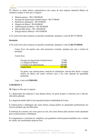 Apostila – Contabilidade de Custos

17. Observe os dados abaixo, representativos dos custos de uma empresa industrial (fábrica de
calçados) e julgue os itens que se seguem:

      Matérias-primas = R$ 2.100.000,00
      Encargos de depreciação (método linear) = R$ 27.000,00
      Material de embalagem = R$ 30.000,00
      Aluguéis de fábrica = R$ 80.000,00
      Administração da fábrica = R$ 100.000,00
      Mão-de-Obra direta = R$ 1.500.000,00
      Energia elétrica (fábrica) = R$ 50.000,00

1. Os custos fixos dessa empresa, no período considerado, atingiram o valor de R$ 237.000,00.

Resolução

1. Os custos fixos dessa empresa, no período considerado, atingiram o valor de R$ 237.000,00.

       Custos fixos: são aqueles cujo valor permanece constante, qualquer que seja o volume de
       produção.

       Custos fixos:

              Encargos de depreciação (método linear)               27.000
              (+) Aluguel da fábrica                                80.000
              (+) Gastos com administração                         100.000
              Custos Fixos                                         207.000

              Os gastos com matéria-prima, material de embalagem, mão-de-obra direta e energia
              elétrica da fábrica são custos variáveis, pois o seu valor depende da quantidade
              produzida.

       Logo, o item está ERRADO.

GABARITO: E

18. Julgue os itens que se seguem:

1. a depreciação das máquinas é uma despesa direta, em geral, porque se relaciona com a mão-de-
obra direta aplicada.

2. o aluguel do prédio fabril é item apropriável pela Contabilidade de Custos.

3. matéria-prima e embalagens são custos diretos, porque podem ser apropriados perfeitamente aos
diversos produtos que são fabricados.

4. materiais de consumo, tais como graxa ou cola, são custos diretos pelas mesmas razões apontadas
para a matéria-prima e embalagens.

5. os pagamentos e comissões de vendedores, por guardarem estrita proporcionalidade com o volume
de vendas, são considerados despesas fixas.




                           Prof. José Jayme Moraes Junior                                           94
            Cathedra Competências Profissionais – Todos os direitos reservados
 