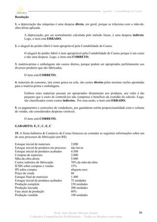 Apostila – Contabilidade de Custos

Resolução

1. a depreciação das máquinas é uma despesa direta, em geral, porque se relaciona com a mão-de-
obra direta aplicada.

       A depreciação, por ser normalmente calculada pelo método linear, é uma despesa indireta.
       Logo, o item está ERRADO.

2. o aluguel do prédio fabril é item apropriável pela Contabilidade de Custos.

       O aluguel do prédio fabril é item apropriável pela Contabilidade de Custos porque é um custo
       e não uma despesa. Logo, o item está CORRETO.

3. matéria-prima e embalagens são custos diretos, porque podem ser apropriados perfeitamente aos
diversos produtos que são fabricados.

       O item está CORRETO.

4. materiais de consumo, tais como graxa ou cola, são custos diretos pelas mesmas razões apontadas
para a matéria-prima e embalagens.

       Embora estes materiais possam ser apropriados diretamente aos produtos, seu valor é tão
       pequeno que o custo de controlá-los não compensa o benefício da exatidão do cálculo. Logo,
       são classificados como custos indiretos. Por essa razão, o item está ERRADO.

5. os pagamentos e comissões de vendedores, por guardarem estrita proporcionalidade com o volume
de vendas, são considerados despesas variáveis.

       O item está CORRETO.

GABARITO: E, C, C, E, C

19. A firma Indústria & Comércio de Coisas forneceu ao contador as seguintes informações sobre um
de seus processos de fabricação (em R$):

Estoque inicial de materiais                2.000
Estoque inicial de produtos em processo     não havia
Estoque inicial de produtos acabados        4.500
Compras de materiais                        2.000
Mão-de-obra direta                          5.000
Custos indiretos de fabricação              70% da mão-de-obra
ICMS sobre compras e vendas                 15%
IPI sobre compra                            alíquota zero
Preço de venda                              80
Estoque final de materiais                  1.400
Estoque inicial de produtos acabados        75 unidades
Produção completa                           150 unidades
Produção iniciada                           200 unidades
Fase atual da produção                      60%
Produção vendida                            100 unidades




                           Prof. José Jayme Moraes Junior                                           95
            Cathedra Competências Profissionais – Todos os direitos reservados
 