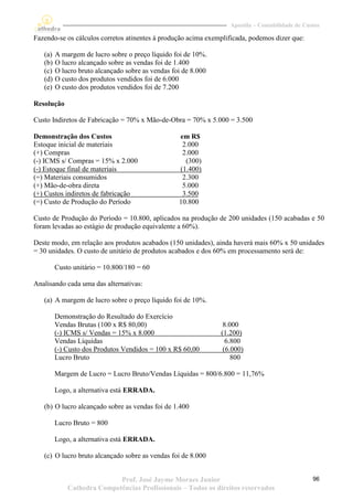 Apostila – Contabilidade de Custos

Fazendo-se os cálculos corretos atinentes à produção acima exemplificada, podemos dizer que:

   (a)   A margem de lucro sobre o preço líquido foi de 10%.
   (b)   O lucro alcançado sobre as vendas foi de 1.400
   (c)   O lucro bruto alcançado sobre as vendas foi de 8.000
   (d)   O custo dos produtos vendidos foi de 6.000
   (e)   O custo dos produtos vendidos foi de 7.200

Resolução

Custo Indiretos de Fabricação = 70% x Mão-de-Obra = 70% x 5.000 = 3.500

Demonstração dos Custos                            em R$
Estoque inicial de materiais                        2.000
(+) Compras                                         2.000
(-) ICMS s/ Compras = 15% x 2.000                    (300)
(-) Estoque final de materiais                     (1.400)
(=) Materiais consumidos                            2.300
(+) Mão-de-obra direta                              5.000
(+) Custos indiretos de fabricação                  3.500
(=) Custo de Produção do Período                   10.800

Custo de Produção do Período = 10.800, aplicados na produção de 200 unidades (150 acabadas e 50
foram levadas ao estágio de produção equivalente a 60%).

Deste modo, em relação aos produtos acabados (150 unidades), ainda haverá mais 60% x 50 unidades
= 30 unidades. O custo de unitário de produtos acabados e dos 60% em processamento será de:

         Custo unitário = 10.800/180 = 60

Analisando cada uma das alternativas:

   (a) A margem de lucro sobre o preço líquido foi de 10%.

         Demonstração do Resultado do Exercício
         Vendas Brutas (100 x R$ 80,00)                          8.000
         (-) ICMS s/ Vendas = 15% x 8.000                       (1.200)
         Vendas Líquidas                                          6.800
         (-) Custo dos Produtos Vendidos = 100 x R$ 60,00        (6.000)
         Lucro Bruto                                                800

         Margem de Lucro = Lucro Bruto/Vendas Líquidas = 800/6.800 = 11,76%

         Logo, a alternativa está ERRADA.

   (b) O lucro alcançado sobre as vendas foi de 1.400

         Lucro Bruto = 800

         Logo, a alternativa está ERRADA.

   (c) O lucro bruto alcançado sobre as vendas foi de 8.000


                            Prof. José Jayme Moraes Junior                                        96
             Cathedra Competências Profissionais – Todos os direitos reservados
 