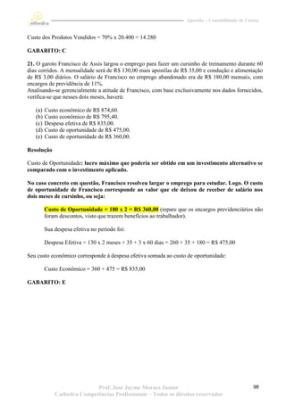 Apostila – Contabilidade de Custos


Custo dos Produtos Vendidos = 70% x 20.400 = 14.280

GABARITO: C

21. O garoto Francisco de Assis largou o emprego para fazer um cursinho de treinamento durante 60
dias corridos. A mensalidade será de R$ 130,00 mais apostilas de R$ 35,00 e condução e alimentação
de R$ 3,00 diários. O salário de Francisco no emprego abandonado era de R$ 180,00 mensais, com
encargos de previdência de 11%.
Analisando-se gerencialmente a atitude de Francisco, com base exclusivamente nos dados fornecidos,
verifica-se que nesses dois meses, haverá:

   (a)   Custo econômico de R$ 874,60.
   (b)   Custo econômico de R$ 795,40.
   (c)   Despesa efetiva de R$ 835,00.
   (d)   Custo de oportunidade de R$ 475,00.
   (e)   Custo de oportunidade de R$ 360,00.

Resolução

Custo de Oportunidade: lucro máximo que poderia ser obtido em um investimento alternativo se
comparado com o investimento aplicado.

No caso concreto em questão, Francisco resolveu largar o emprego para estudar. Logo. O custo
de oportunidade de Francisco corresponde ao valor que ele deixou de receber de salário nos
dois meses de cursinho, ou seja:

         Custo de Oportunidade = 180 x 2 = R$ 360,00 (repare que os encargos previdenciários não
         foram descontos, visto que trazem benefícios ao trabalhador).

         Sua despesa efetiva no período foi:

         Despesa Efetiva = 130 x 2 meses + 35 + 3 x 60 dias = 260 + 35 + 180 = R$ 475,00

Seu custo econômico corresponde à despesa efetiva somada ao custo de oportunidade:

         Custo Econômico = 360 + 475 = R$ 835,00

GABARITO: E




                            Prof. José Jayme Moraes Junior                                        98
             Cathedra Competências Profissionais – Todos os direitos reservados
 