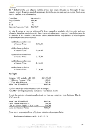 Apostila – Contabilidade de Custos

22. A Industriazinha Ltda adquiriu matérias-primas para serem utilizadas na fabricação de seus
produtos no mês de agosto, exigindo entrega em domicílio, mesmo que onerosa. A nota fiscal dessa
compra espelhou os seguintes dados:

Quantidade                    500 unidades
Preço Unitário                R$ 8,00
IPI                           10%
ICMS                          17%
Despesas Acessórias/Frete     R$ 240,00

No mês de agosto a empresa utilizou 60% desse material na produção. Os fretes não sofreram
tributação. Com base nas informações fornecidas e sabendo-se que a empresa é contribuinte tanto do
IPI como do ICMS, assinale o lançamento correto para contabilizar a apropriação de matéria-prima
ao produto (desconsiderar históricos).

   (a) Produtos em Processo
       a Matéria-Prima               1.896,00

   (b) Produtos Acabados
       a Matéria-Prima               1.896,00

   (c) Produtos em Processo
       a Matéria-Prima               2.376,00

   (d) Produtos em Processo
       a Matéria-Prima               2.136,00

   (e) Produtos Acabados
       a Matéria-Prima               2.136,00

Resolução

Compras = 500 unidades x R$ 8,00             R$ 4.000,00
(+) IPI sobre Compras (10%)                      400,00
(+) Frete sobre Compras                          240,00
Valor Total d Nota Fiscal                      4.640,00

(*) IPI = tributo por fora (somado ao valor da compra)
(*) ICMS = tributo por dentro (já incluído no valor da nota fiscal)

O custo das matérias-primas compradas, tendo em vista que a empresa é contribuinte do IPI e do
ICMS, será de:

Valor Total d Nota Fiscal                       4.640,00
(-) IPI sobre Compras (10%)                      (400,00)
(-) ICMS sobre Compras (17% x 4.000)             (680,00)
Custo das Matérias-Primas                       3.560,00

Como houve uma requisição de 60% dessas matérias-primas na produção:

       Produtos em Processo = 60% x 3.560 = 2.136



                           Prof. José Jayme Moraes Junior                                            99
            Cathedra Competências Profissionais – Todos os direitos reservados
 