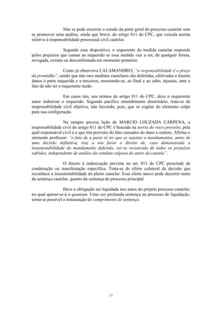 11
Não se pode encerrar o estudo da parte geral do processo cautelar sem
se promover uma análise, ainda que breve, do artigo 811 do CPC, que veicula norma
relativa à responsabilidade processual civil cautelar.
Segundo esse dispositivo, o requerente da medida cautelar responde
pelos prejuízos que causar ao requerido se essa medida vier a ser, de qualquer forma,
revogada, extinta ou desconfirmada em momento posterior.
Como já observava CALAMANDREI, “a responsabilidade é o preço
da prontidão”, sendo que não raro medidas cautelares são deferidas, efetivadas e trazem
danos à parte requerida e a terceiros, mostrando-se, ao final e ao cabo, injustas, ante o
fato de não ter o requerente razão.
Em casos tais, nos termos do artigo 811 do CPC, deve o requerente
autor indenizar o requerido. Segundo pacífico entendimento doutrinário, trata-se de
responsabilidade civil objetiva, não havendo, pois, que se cogitar do elemento culpa
para sua configuração.
Na sempre precisa lição de MARCIO LOUZADA CARPENA, a
responsabilidade civil do artigo 811 do CPC é baseada na teoria do risco proveito, pela
qual responsável civil é o que tira proveito do fato causador do dano a outrem. Afirma o
eminente professor: “o fato de a parte ré ter que se sujeitar a mandamentos, antes de
uma decisão definitiva, traz a seu favor o direito de, caso demonstrada a
insustentabilidade do mandamento deferido, ver-se ressarcida de todos os prejuízos
sofridos, independente de análise da conduta culposa do autor da cautela”.
O direito à indenização prevista no art. 811 do CPC prescinde de
condenação ou manifestação específica. Trata-se de efeito colateral da decisão que
reconhece a insustentabilidade do pleito cautelar. Esse efeito anexo pode decorrer tanto
da sentença cautelar, quanto da sentença do processo principal.
Deve a obrigação ser liquidada nos autos do próprio processo cautelar,
no qual apurar-se-á o quantum. Uma vez prolatada sentença no processo de liquidação,
torna-se possível a instauração de cumprimento de sentença.
 