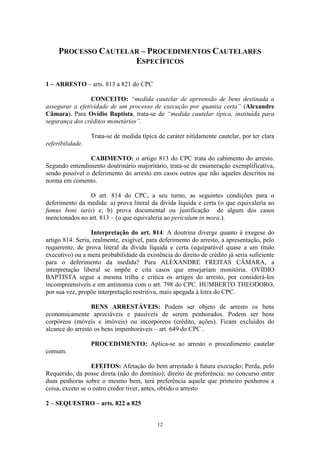 12
PROCESSO CAUTELAR – PROCEDIMENTOS CAUTELARES
ESPECÍFICOS
1 – ARRESTO – arts. 813 a 821 do CPC
CONCEITO: “medida cautelar de apreensão de bens destinada a
assegurar a efetividade de um processo de execução por quantia certa” (Alexandre
Câmara). Para Ovídio Baptista, trata-se de “medida cautelar típica, instituída para
segurança dos créditos monetários”.
Trata-se de medida típica de caráter nitidamente cautelar, por ter clara
referibilidade.
CABIMENTO: o artigo 813 do CPC trata do cabimento do arresto.
Segundo entendimento doutrinário majoritário, trata-se de enumeração exemplificativa,
sendo possível o deferimento do arresto em casos outros que não aqueles descritos na
norma em comento.
O art. 814 do CPC, a seu turno, as seguintes condições para o
deferimento da medida: a) prova literal da dívida líquida e certa (o que equivaleria ao
fumus boni iuris) e; b) prova documental ou justificação de algum dos casos
mencionados no art. 813 – (o que equivaleria ao periculum in mora.).
Interpretação do art. 814: A doutrina diverge quanto à exegese do
artigo 814. Seria, realmente, exigível, para deferimento do arresto, a apresentação, pelo
requerente, de prova literal da dívida líquida e certa (equiparável quase a um título
executivo) ou a mera probabilidade da existência do direito de crédito já seria suficiente
para o deferimento da medida? Para ALEXANDRE FREITAS CÂMARA, a
interpretação liberal se impõe e cita casos que ensejariam monitória. OVÍDIO
BAPTISTA segue a mesma trilha e critica os artigos do arresto, por considerá-los
incompreensíveis e em antinomia com o art. 798 do CPC. HUMBERTO THEODORO,
por sua vez, propõe interpretação restritiva, mais apegada à letra do CPC.
BENS ARRESTÁVEIS: Podem ser objeto de arresto os bens
economicamente apreciáveis e passíveis de serem penhorados. Podem ser bens
corpóreos (móveis e imóveis) ou incorpóreos (crédito, ações). Ficam excluídos do
alcance do arresto os bens impenhoráveis – art. 649 do CPC .
PROCEDIMENTO: Aplica-se ao arresto o procedimento cautelar
comum.
EFEITOS: Afetação do bem arrestado à futura execução; Perda, pelo
Requerido, da posse direta (não do domínio); direito de preferência: no concurso entre
duas penhoras sobre o mesmo bem, terá preferência aquele que primeiro penhorou a
coisa, exceto se o outro credor tiver, antes, obtido o arresto
2 – SEQUESTRO – arts. 822 a 825
 