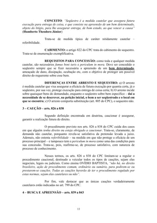 13
CONCEITO: “Seqüestro é a medida cautelar que assegura futura
execução para entrega de coisa, e que consiste na apreensão de um bem determinado,
objeto do litígio, para lhe assegurar entrega, de bom estado, ao que vencer a causa”
(Humberto Theodoro Júnior)
Trata-se de medida típica de caráter nitidamente cautelar –
referibilidade.
CABIMENTO: o artigo 822 do CPC trata do cabimento do sequestro.
Trata-se de enumeração exemplificativa.
REQUISITOS PARA CONCESSÃO: como toda e qualquer medida
cautelar, são necessários fumus boni iuris e periculum in mora. Deve ser concedido o
seqüestro sempre que se fizer necessária a apreensão de um bem determinado,
ameaçado de dano, dissipação, ocultação etc, com o objetivo de proteger um possível
direito do requerente sobre esse bem.
DIFERENÇAS ENTRE ARRESTO E SEQUESTRO: a) O arresto
é medida cautelar que visa assegurar a eficácia de futura execução por quantia certa, já o
seqüestro, por sua vez, protege execução para entrega de coisa certa; b) O arresto incide
sobre quaisquer bens do demandado, enquanto o seqüestro sobre bem específico – daí a
necessidade de se descrever, na petição inicial, o bem a ser seqüestrado e o local em
que se encontra; c) O arresto comporta substituição (art. 805 do CPC), o sequestro não.
3 – CAUÇÃO – arts. 826 a 838
Segundo definição encontrada em doutrina, caucionar é assegurar,
garantir a realização futura do direito.
O procedimento previsto nos arts. 826 a 838 do CPC cuida dos casos
em que alguém tenha direito ou esteja obrigado a caucionar. Trata-se, claramente, de
demanda não cautelar, porquanto revela-se satisfativa da pretensão levada a juízo.
Ademais, não ostenta referibilidade – na medida em que não protege a eficácia de um
processo principal – e tampouco tem o periculum in mora como uma das condições para
sua concessão. Trata-se, pois, reafirme-se, de processo satisfativo, com natureza de
processo de conhecimento.
Nesses termos, os arts. 826 a 838 do CPC limitam-se a regular o
procedimento caucional, destinado a veicular todos os tipos de cauções, sejam elas
negociais, legais ou judiciais. Como ensina OVÍDIO BAPTISTA, “não há, no direito
brasileiro, ação de procedimento comum, ordinário ou sumário, para pedirem-se ou
prestarem-se cauções. Todas as cauções haverão de ter o procedimento regulado por
estas normas, sejam elas cautelares ou não”.
Por fim, vale destacar que as únicas cauções verdadeiramente
cautelares estão indicadas no art. 799 do CPC.
4 – BUSCA E APREENSÃO – arts. 839 a 843
 