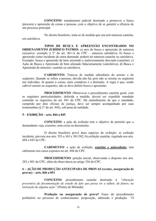 14
CONCEITO: mandamento judicial destinado a promover a busca
(procura) e apreensão de coisas e pessoas, com o objetivo de se garantir a eficácia de
um processo principal.
No direito brasileiro, trata-se de medida que ora terá natureza cautelar,
ora satisfativa.
TIPOS DE BUSCA E APREENSÃO ENCONTRADOS NO
ORDENAMENTO JURÍDICO PÁTRIO: a) atos de busca e apreensão de natureza
executiva: exemplo § 2° do art. 461-A do CPC – natureza satisfativa; b) busca e
apreensão como incidente de outra demanda: poderá ter natureza cautelar ou satisfativa.
Exemplo: busca e apreensão de bem arrestado e maliciosamente desviado (cautelar); c)
Ação de Busca e Apreensão de bem alienado fiduciariamente (satisfativa); d) Busca e
Apreensão de menores: cautelar ou satisfativa.
CABIMENTO: Trata-se de medida subsidiária do arresto e do
seqüestro. Quando se refere a pessoas, dúvida não há, pois não se arresta ou seqüestra
um indivíduo. Já quanto a coisas, mais complexa é a distinção. A regra é que, sendo
cabível arresto ou sequestro, não se deve deferir busca e apreensão.
PROCEDIMENTO: Observa-se o procedimento cautelar geral, com
as seguintes particularidades: deferida a medida, deverá ser expedido mandado
contendo os requisitos do art. 841 do CPC. Há entendimento de que o mandado,
cumprido por dois oficiais de justiça, deve ser sempre acompanhado por suas
testemunhas (§ 2° do art. 842), sob pena de nulidade.
5 – EXIBIÇÃO – arts. 844 a 845
CONCEITO: a ação de exibição tem o objetivo de permitir que o
demandante veja, examine, uma coisa ou documento.
O direito brasileiro prevê duas espécies de exibição: a) exibição
incidente, prevista nos arts. 355 a 363 e 381/382; b) exibição cautelar, regulada nos arts.
844 e 845 do CPC.
CABIMENTO: a ação de exibição, cautelar e antecedente, tem
cabimento nos casos expostos no art. 844 do CPC.
PROCEDIMENTO: petição inicial, observando o disposto nos arts.
282 e 801 do CPC, além da observância ao artigo 356 do CPC.
6 – AÇÃO DE PRODUÇÃO ANTECIPADA DE PROVAS (rectius, asseguração de
provas) – arts. 846 a 851
CONCEITO: procedimento cautelar destinado à “obtenção
preventiva da documentação de estado de fato que possa vir a influir, de futuro, na
instrução de alguma ação”.(Pontes de Miranda)
Produção ou asseguração de prova? Fases do procedimento
probatório no processo de conhecimento: proposição, admissão e produção. “O
 
