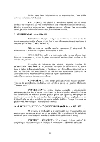16
Incide sobre bens indeterminados ou desconhecidos. Tem nítida
natureza cautelar (referibilidade).
CABIMENTO: será cabível o arrolamento sempre que se tenha
interesse na conservação de bens indeterminados que componham uma universalidade.
Objetiva inventariar e apreender bens compõem essa universalidade. É de abrangência
ampla, podendo incidir sobre bens móveis, imóveis e documentos.
9 – JUSTIFICAÇÃO – arts. 861 a 866
CONCEITO: “Justificação é processo autônomo de coleta avulsa de
prova testemunhal, utilizável em processo futuro, mas não necessariamente destinada a
esse fim”.(HUMBERTO THEODORO Jr.)
Não se trata de medida cautelar, porquanto (i) desprovida de
referibilidade e (ii) ausente o requisito do periculum in mora.
CABIMENTO: é cabível a justificação toda vez que alguém tiver
interesse em demonstrar, através de prova testemunhal, a existência de um fato ou de
uma relação jurídica.
Exemplos de utilização do instituto, segundo doutrina de
HUMBERTO THEODORO JR: a) Justificar a existência de união estável; b) Prova
junto a órgãos da Previdência Social; c) Justificar, o servidor público, fatos relativos a
sua vida funcional, para suprir deficiências e lacunas dos registros das repartições; d)
Justificar a autoria de obra intelectual criada sob regime de anonimato.
A justificação deve ser sempre antecendente.
COMPETÊNCIA: segue a regra geral aplicável ao processo cautelar.
Trata-se de procedimento unilateral, sem direito a defesa ou recurso (Humberto
Theodoro Junior)
PROCEDIMENTO: petição inicial, contendo a discriminação
pormenorizada dos fatos a provar, bem como o rol das testemunhas a inquirir. Citação
dos interessados na demanda (contra quem a prova seja oponível). Designação da
audiência de inquirição das testemunhas. Sentença, julgando a homologação, dizendo se
foi justificada ou não a existência do ato ou relação jurídica. Entrega dos autos ao
promovente, 48 horas após a publicação da sentença.
10 – PROTESTOS, NOTIFICAÇÕES E INTERPELAÇÕES – arts. 867 a 873
O protesto, a notificação e a interpelação são procedimentos não
contenciosos, meramente conservativos de direito. São procedimentos de jurisdição
voluntária e não cautelares (inexistência de referibilidade e periculum in mora).
PROTESTO - CONCEITO: “É o protesto (...) ato judicial de
comprovação ou documentação da intenção do promovente”. (Humberto Theodoro)
 