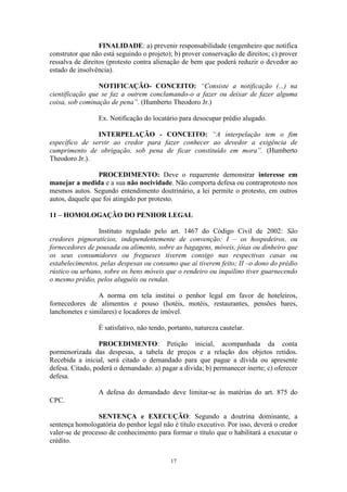 17
FINALIDADE: a) prevenir responsabilidade (engenheiro que notifica
construtor que não está seguindo o projeto); b) prover conservação de direitos; c) prover
ressalva de direitos (protesto contra alienação de bem que poderá reduzir o devedor ao
estado de insolvência).
NOTIFICAÇÃO- CONCEITO: “Consiste a notificação (...) na
cientificação que se faz a outrem conclamando-o a fazer ou deixar de fazer alguma
coisa, sob cominação de pena”. (Humberto Theodoro Jr.)
Ex. Notificação do locatário para desocupar prédio alugado.
INTERPELAÇÃO - CONCEITO: “A interpelação tem o fim
específico de servir ao credor para fazer conhecer ao devedor a exigência de
cumprimento de obrigação, sob pena de ficar constituído em mora”. (Humberto
Theodoro Jr.).
PROCEDIMENTO: Deve o requerente demonstrar interesse em
manejar a medida e a sua não nocividade. Não comporta defesa ou contraprotesto nos
mesmos autos. Segundo entendimento doutrinário, a lei permite o protesto, em outros
autos, daquele que foi atingido por protesto.
11 – HOMOLOGAÇÃO DO PENHOR LEGAL
Instituto regulado pelo art. 1467 do Código Civil de 2002: São
credores pignoratícios, independentemente de convenção: I – os hospedeiros, ou
fornecedores de pousada ou alimento, sobre as bagagens, móveis, jóias ou dinheiro que
os seus consumidores ou fregueses tiverem consigo nas respectivas casas ou
estabelecimentos, pelas despesas ou consumo que aí tiverem feito; II –o dono do prédio
rústico ou urbano, sobre os bens móveis que o rendeiro ou inquilino tiver guarnecendo
o mesmo prédio, pelos aluguéis ou rendas.
A norma em tela institui o penhor legal em favor de hoteleiros,
fornecedores de alimentos e pouso (hotéis, motéis, restaurantes, pensões bares,
lanchonetes e similares) e locadores de imóvel.
É satisfativo, não tendo, portanto, natureza cautelar.
PROCEDIMENTO: Petição inicial, acompanhada da conta
pormenorizada das despesas, a tabela de preços e a relação dos objetos retidos.
Recebida a inicial, será citado o demandado para que pague a dívida ou apresente
defesa. Citado, poderá o demandado: a) pagar a dívida; b) permanecer inerte; c) oferecer
defesa.
A defesa do demandado deve limitar-se às matérias do art. 875 do
CPC.
SENTENÇA e EXECUÇÃO: Segundo a doutrina dominante, a
sentença homologatória do penhor legal não é título executivo. Por isso, deverá o credor
valer-se de processo de conhecimento para formar o título que o habilitará a executar o
crédito.
 