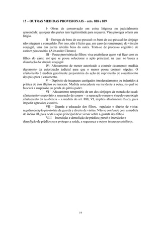 19
15 – OUTRAS MEDIDAS PROVISIONAIS – arts. 888 e 889
I- Obras de conservação em coisa litigiosa ou judicialmente
apreendida: qualquer das partes tem legitimidade para requerer. Visa proteger o bem em
litígio.
II – Entrega de bens de uso pessoal: os bens de uso pessoal do cônjuge
não integram a comunhão. Por isso, não é lícito que, em caso de rompimento do vínculo
conjugal, uma das partes retenha bens da outra. Trata-se de processo cognitivo de
caráter possessório. (Alexandre Câmara)
III – Posse provisória de filhos: visa estabelecer quem vai ficar com os
filhos do casal, até que se possa solucionar a ação principal, na qual se busca a
dissolução do vínculo conjugal.
IV- Afastamento de menor autorizado a contrair casamento: medida
decorrente da autorização judicial para que o menor possa contrair núpcias. O
afastamento é medida geralmente preparatória da ação de suprimento de assentimento
dos pais para o casamento.
V – Depósito de incapazes castigados imoderadamente ou induzidos à
prática de atos ilícitos ou imorais: Medida antecedente ou incidente a outra, na qual se
buscará a suspensão ou perda do pátrio poder.
VI – Afastamento temporário de um dos cônjuges da morada do casal:
afastamento temporário x separação de corpos – a separação rompe o vínculo sem exigir
afastamento da residência – a medida do art. 888, VI, implica afastamento físico, para
impedir agressões e outros.
VII – Guarda e educação dos filhos, regulado o direito de visita:
regulamentação provisória da guarda e direito de visitas. Não se confunde com a medida
do inciso III, pois nesta a ação principal deve versar sobre a guarda dos filhos.
VIII – Interdição e demolição de prédios: prevê e interdição e
demolição de prédios para proteger a saúde, a segurança e outros interesses públicos.
 