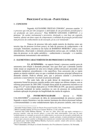 2
PROCESSO CAUTELAR – PARTE GERAL
1 – CONCEITO
Segundo ALEXANDRE FREITAS CÂMARA1
, processo cautelar “é
o processo que tem por fim assegurar a efetividade de um provimento jurisdicional a
ser produzido em outro processo”. Para MÁRCIO LOUZADA CARPENA2
, é o
processo “de caráter instrumental e provisório, destinado a, com base em cognição
sumária, afastar um dano capaz de comprometer a utilidade da prestação jurisdicional
num processo de conhecimento ou de execução, já ou a ser instaurado”.
Trata-se de processo tido pela ampla maioria da doutrina como um
terceiro tipo de processo (tertium genus), ao lado do processo de conhecimento e de
execução. Entretanto, encontra-se nas lições de BARBOSA MOREIRA3
crítica a esse
entendimento, observando o eminente processualista carioca que, em verdade, há dois
tipos de processo: os de cunho satisfativo – conhecimento e execução – e o cautelar,
eminentemente instrumental e não-satisfativo.
2 – ELEMENTOS CARACTERÍSTICOS DO PROCESSO CAUTELAR
2.1. AUTONOMIA – no aspecto formal, o processo cautelar goza de
autonomia com relação à demanda principal. Isso quer dizer que a demanda cautelar
rende ensejo ao surgimento de uma nova relação jurídica processual, possuindo autos
separados (próprios), procedimento e rito específicos. Essa autonomia não se repete
quanto ao aspecto material, uma vez que o resultado do processo principal influencia na
demanda cautelar. Pode-se afirmar, pois, que o processo cautelar é formalmente
autônomo e materialmente vinculado ao processo principal.
Por outro lado, não se pode deixar de mencionar que mesmo a
autonomia formal do processo cautelar perdeu certo espaço nos últimos tempos, com as
reformas processuais de 2001/2002. Exemplo dessa perda de autonomia encontra-se no
artigo 273, §7° (com redação dada pela Lei 10.444/2002) do CPC, que passou a permitir
a concessão incidental de tutelas cautelares no seio do processo de conhecimento,
mediante aplicação do princípio da fungibilidade das tutelas de urgência.
2.2. INSTRUMENTALIDADE – deve-se a PIERO
CALAMANDREI4
a construção da idéia de instrumentalidade do processo cautelar.
Segundo o mestre florentino e um dos maiores luminares da ciência processual italiana,
a instrumentalidade é a nota verdadeiramente típica do processo cautelar, uma vez que
1
Alexandre Freitas Câmara, Lições de Direito Processual Civil III, 3ª.Ed., Lúmen Júris.
2
Márcio Louzada Carpena, Do Processo Cautelar Moderno, 2ª. Ed., Forense.
3
Assevera José Carlos Barbosa Moreira: “Ao meu ver, aliás, talvez não seja muito contrapor-se o
processo cautelar, como um terceiro gênero, a esses dois antes mencionados. Creio que ele mais
verdadeiramente se contrapõe ao processo de conhecimento e ao processo de execução considerados em
conjunto, já que um e outro têm natureza satisfativa, visando, portanto, à tutela jurisdicional imediata,
ao passo que o processo cautelar se distingue precisamente por constituir uma tutela mediata, uma tutela
de segundo grau” (José Carlos Barbosa Moreira, O processo cautelar: estudo sobre um novo código de
processo civil, Líber Júris, 1974)
4
Piero Calamandrei, Introdução ao Estudo Sistemático dos Procedimentos Cautelares, Ed. Servanda.
 