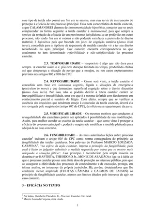 3
esse tipo de tutela não possui um fim em se mesma, mas sim servir de instrumento de
proteção à eficácia de um processo principal. Essa nota característica da tutela cautelar,
a que CALAMANDREI chamou de instrumentalidade hipotética, conceito que se pode
compreender da forma seguinte: a tutela cautelar é instrumental, pois que sempre a
serviço da proteção da eficácia de um provimento jurisdicional a ser proferido em outro
processo, não tendo fim em si mesma e não podendo satisfazer a pretensão de direito
material; é hipotética pois que baseada em juízo de cognição sumária (fumus boni
iures), concedida para a hipótese de requerente da medida cautelar vir a ter seu direito
reconhecido na ação principal. Esse conceito encontra correspondência no que
atualmente se tem denominado referibilidade e não-satisfatividade do processo
cautelar.
2.3. TEMPORARIEDADE – temporário é algo que não dura para
sempre. A cautelar assim o é, pois tem duração limitada no tempo, produzindo efeitos
até que desapareça a situação de perigo que a ensejou, ou nos casos expressamente
previstos nos artigos 806 e 808 do CPC.
2.4. REVOGABILIDADE – Como será visto, a tutela cautelar é
concedida com base em summaria cognitio, ligada a situações de emergência
(periculum in mora) e que demandam superficial cognição sobre o direito discutido
(fumus boni iuris). Por isso, não se poderia deferir à tutela cautelar caráter de
irrevogabilidade e imutabilidade, uma vez que é a mesma deferida com fundamento em
conhecimento parcial e sumário do litígio. Com efeito, sempre que se verificar a
ausência dos requisitos que renderam ensejo à concessão da tutela cautelar, deverá ela
ser revogada pelo magistrado (artigo 807 do CPC), de ofício ou a requerimento da parte.
2.5. MODIFICABILIDADE – Os mesmos motivos que conduzem à
revogabilidade das cautelares podem ser aplicados à possibilidade de sua modificação.
Assim, para melhor atender ao escopo da tutela cautelar – que como visto é proteger a
eficácia do processo principal -, poderá o magistrado modificar a medida pleiteada para
adequá-la ao caso concreto.
2.6. FUNGIBILIDADE – As mais autorizadas lições sobre processo
cautelar5
indicam o artigo 805 do CPC como norma consagradora do princípio da
fungibilidade das tutelas cautelares. Nas palavras do Professor MARCIO LOUZADA
CARPENA6
, “na esfera da ação cautelar, impera o princípio da fungibilidade, pelo
qual é lícito ao julgador substituir a medida requerida por outra que se mostre mais
adequada à situação fática”. Esse princípio é reconhecido pela ampla maioria da
doutrina (ver BAPTISTA, THEODORO Jr., MONIZ DE ARAGÃO) e liga-se à idéia de
que o processo cautelar possui uma forte dose de proteção ao interesse público, pois que
ao assegurar a efetividade dos processos de conhecimento e de execução, protege, em
última análise, os interesses da própria jurisdição. Há, porém, doutrinadores que lhe
conferem menor amplitude (FREITAS CÂMARA e CALMON DE PASSOS) ao
princípio da fungibilidade cautelar, atentos aos limites ditados pelo interesse de agir no
caso concreto.
3 – EFICÁCIA NO TEMPO
5
Por todos, Humberto Theodoro Jr., Processo Cautelar, Ed. Leud.
6
Marcio Louzada Carpena, obra citada.
 