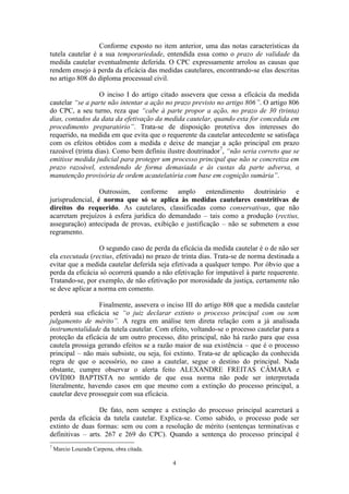 4
Conforme exposto no item anterior, uma das notas características da
tutela cautelar é a sua temporariedade, entendida essa como o prazo de validade da
medida cautelar eventualmente deferida. O CPC expressamente arrolou as causas que
rendem ensejo à perda da eficácia das medidas cautelares, encontrando-se elas descritas
no artigo 808 do diploma processual civil.
O inciso I do artigo citado assevera que cessa a eficácia da medida
cautelar “se a parte não intentar a ação no prazo previsto no artigo 806”. O artigo 806
do CPC, a seu turno, reza que “cabe à parte propor a ação, no prazo de 30 (trinta)
dias, contados da data da efetivação da medida cautelar, quando esta for concedida em
procedimento preparatório”. Trata-se de disposição protetiva dos interesses do
requerido, na medida em que evita que o requerente da cautelar antecedente se satisfaça
com os efeitos obtidos com a medida e deixe de manejar a ação principal em prazo
razoável (trinta dias). Como bem definiu ilustre doutrinador7
, “não seria correto que se
emitisse medida judicial para proteger um processo principal que não se concretiza em
prazo razoável, estendendo de forma demasiada e às custas da parte adversa, a
manutenção provisória de ordem acautelatória com base em cognição sumária”.
Outrossim, conforme amplo entendimento doutrinário e
jurisprudencial, é norma que só se aplica às medidas cautelares constritivas de
direitos do requerido. As cautelares, classificadas como conservativas, que não
acarretam prejuízos à esfera jurídica do demandado – tais como a produção (rectius,
asseguração) antecipada de provas, exibição e justificação – não se submetem a esse
regramento.
O segundo caso de perda da eficácia da medida cautelar é o de não ser
ela executada (rectius, efetivada) no prazo de trinta dias. Trata-se de norma destinada a
evitar que a medida cautelar deferida seja efetivada a qualquer tempo. Por óbvio que a
perda da eficácia só ocorrerá quando a não efetivação for imputável à parte requerente.
Tratando-se, por exemplo, de não efetivação por morosidade da justiça, certamente não
se deve aplicar a norma em comento.
Finalmente, assevera o inciso III do artigo 808 que a medida cautelar
perderá sua eficácia se “o juiz declarar extinto o processo principal com ou sem
julgamento de mérito”. A regra em análise tem direta relação com a já analisada
instrumentalidade da tutela cautelar. Com efeito, voltando-se o processo cautelar para a
proteção da eficácia de um outro processo, dito principal, não há razão para que essa
cautela prossiga gerando efeitos se a razão maior de sua existência – que é o processo
principal – não mais subsiste, ou seja, foi extinto. Trata-se de aplicação da conhecida
regra de que o acessório, no caso a cautelar, segue o destino do principal. Nada
obstante, cumpre observar o alerta feito ALEXANDRE FREITAS CÂMARA e
OVÍDIO BAPTISTA no sentido de que essa norma não pode ser interpretada
literalmente, havendo casos em que mesmo com a extinção do processo principal, a
cautelar deve prosseguir com sua eficácia.
De fato, nem sempre a extinção do processo principal acarretará a
perda da eficácia da tutela cautelar. Explica-se. Como sabido, o processo pode ser
extinto de duas formas: sem ou com a resolução de mérito (sentenças terminativas e
definitivas – arts. 267 e 269 do CPC). Quando a sentença do processo principal é
7
Marcio Louzada Carpena, obra citada.
 
