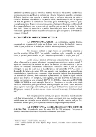 5
terminativa (sentença que não aprecia o mérito), dúvida não há quanto à incidência da
norma em comento, perdendo a cautelar sua eficácia. Entretanto, quando a sentença é
definitiva (sentença que aprecia o mérito), deve o intérprete cercar-se de maiores
cuidados. Sendo de improcedência do pedido inicial, normalmente incidirá a regra do
art. 808, III, perdendo a cautelar sua eficácia (o que é de todo lógico, uma vez que a
cognição exauriente do processo principal, dando pela improcedência do pedido autoral,
demonstra cabalmente que o requerente da medida cautelar não é detentor de fumus
boni iuris). Sendo de procedência o pedido formulado pelo autor, a medida cautelar
continuará a produzir efeitos enquanto for necessária para assegurar a efetividade do
processo principal.
4 – COMPETÊNCIA NO PROCESSO CAUTELAR
4.1. COMPETÊNCIA GERAL - A competência, segundo doutrina
consagrada no processo civil, pode ser definida como a forma de distribuir, entre os
vários órgãos judiciários, as atribuições relativas ao desempenho da jurisdição.
No processo cautelar, a regra básica de competência encontra-se
inserida no artigo 800 do CPC: “as medidas cautelares serão requeridas ao juiz da
causa; e, quando preparatórias, ao juiz competente para conhecer a ação principal”.
Assim sendo, é possível afirmar que será competente para conhecer e
julgar a lide cautelar o mesmo juízo que é competente para conhecer a ação principal. A
regra em comento recebe críticas por parte da doutrina por desconsiderar o que os
autores de nomeada8
denominam competência cumulativa entre o juiz da causa
principal e o juiz do local onde a medida tem de ser cumprida. O CPC, como se
depreende da leitura do artigo 800, não admite essa cumulação de competências,
estatuindo juízo específico para conhecer e julgar a cautelar (o juízo da ação principal).
Tal sistemática, contudo, pode ocasionar o perecimento do objeto da ação cautelar,
quando essa tiver de ser cumprida, com urgência, em local diferente daquele em que
tramita ou tramitará a ação principal. LOPES DA COSTA, citado por ALEXANDRE
FREITAS CÂMARA, trazia exemplo ilustrativo: “Imagine-se o devedor domiciliado
em Goiás, vendendo o gado que invernou numas pastagens em Minas Gerais. O credor
há de requerer o embargo em Catalão, para que o juiz de lá depreque a execução ao de
Alfenas, por exemplo. É possível que, ao chegar a precatória, as reses já tenham virado
bife”.
Em situações como a narrada, nas quais a eficácia da medida cautelar
pode ficar comprometida por não coincidir o juízo competente com o do local em que a
medida deva ser efetivada, tem-se admitido o manejo da ação cautelar onde se fizer
necessário, mesmo que o juízo seja relativamente incompetente para apreciá-la9
.
4.2. COMPETÊNCIA CAUTELAR EM SEGUNDO GRAU DE
JURISDIÇÃO - O parágrafo único do artigo 800 do CPC consigna: “interposto o
recurso, a medida cautelar será requerida diretamente ao tribunal”.
8
Por todos, Márcio Louzada Carpena, obra citada.
9
É essa a opinião esposada por Ovídio Baptista, Sérgio Shimura, Alexandre Freitas Câmara e Marcio
Louzada Carpena.
 