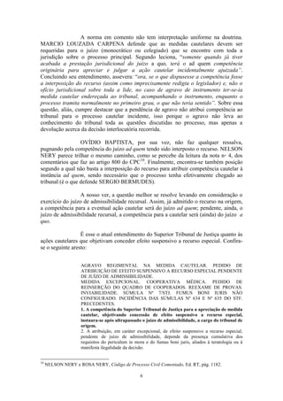 6
A norma em comento não tem interpretação uniforme na doutrina.
MARCIO LOUZADA CARPENA defende que as medidas cautelares devem ser
requeridas para o juízo (monocrático ou colegiado) que se encontre com toda a
jurisdição sobre o processo principal. Segundo leciona, “somente quando já tiver
acabada a prestação jurisdicional do juízo a quo, terá o ad quem competência
originária para apreciar e julgar a ação cautelar incidentalmente ajuizada”.
Concluindo seu entendimento, assevera: “ora, se o que dispusesse a competência fosse
a interposição do recurso (assim como imprecisamente redigiu o legislador) e, não o
ofício jurisdicional sobre toda a lide, no caso de agravo de instrumento ter-se-ia
medida cautelar endereçada ao tribunal, acompanhando o instrumento, enquanto o
processo tramita normalmente no primeiro grau, o que não teria sentido”. Sobre essa
questão, aliás, cumpre destacar que a pendência de agravo não atribui competência ao
tribunal para o processo cautelar incidente, isso porque o agravo não leva ao
conhecimento do tribunal toda as questões discutidas no processo, mas apenas a
devolução acerca da decisão interlocutória recorrida.
OVÍDIO BAPTISTA, por sua vez, não faz qualquer ressalva,
pugnando pela competência do juízo ad quem tendo sido interposto o recurso. NELSON
NERY parece trilhar o mesmo caminho, como se percebe da leitura da nota n◦ 4, dos
comentários que faz ao artigo 800 do CPC10
. Finalmente, encontra-se também posição
segundo a qual não basta a interposição do recurso para atribuir competência cautelar à
instância ad quem, sendo necessário que o processo tenha efetivamente chegado ao
tribunal (é o que defende SERGIO BERMUDES).
A nosso ver, a questão melhor se resolve levando em consideração o
exercício do juízo de admissibilidade recursal. Assim, já admitido o recurso na origem,
a competência para a eventual ação cautelar será do juízo ad quem; pendente, ainda, o
juízo de admissibilidade recursal, a competência para a cautelar será (ainda) do juízo a
quo.
É esse o atual entendimento do Superior Tribunal de Justiça quanto às
ações cautelares que objetivam conceder efeito suspensivo a recurso especial. Confira-
se o seguinte aresto:
AGRAVO REGIMENTAL NA MEDIDA CAUTELAR. PEDIDO DE
ATRIBUIÇÃO DE EFEITO SUSPENSIVO A RECURSO ESPECIAL PENDENTE
DE JUÍZO DE ADMISSIBILIDADE.
MEDIDA EXCEPCIONAL. COOPERATIVA MÉDICA. PEDIDO DE
REINSERÇÃO DO QUADRO DE COOPERADOS. REEXAME DE PROVAS.
INVIABILIDADE. SÚMULA Nº 7/STJ. FUMUS BONI IURIS NÃO
CONFIGURADO. INCIDÊNCIA DAS SÚMULAS Nº 634 E Nº 635 DO STF.
PRECEDENTES.
1. A competência do Superior Tribunal de Justiça para a apreciação de medida
cautelar, objetivando concessão de efeito suspensivo a recurso especial,
instaura-se após ultrapassado o juízo de admissibilidade, a cargo do tribunal de
origem.
2. A atribuição, em caráter excepcional, de efeito suspensivo a recurso especial,
pendente de juízo de admissibilidade, depende da presença cumulativa dos
requisitos do periculum in mora e do fumus boni juris, aliados à teratologia ou à
manifesta ilegalidade da decisão.
10
NELSON NERY e ROSA NERY, Código de Processo Civil Comentado, Ed. RT, pág. 1182.
 