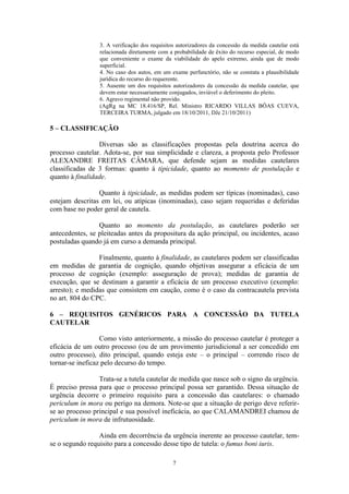 7
3. A verificação dos requisitos autorizadores da concessão da medida cautelar está
relacionada diretamente com a probabilidade de êxito do recurso especial, de modo
que conveniente o exame da viabilidade do apelo extremo, ainda que de modo
superficial.
4. No caso dos autos, em um exame perfunctório, não se constata a plausibilidade
jurídica do recurso do requerente.
5. Ausente um dos requisitos autorizadores da concessão da medida cautelar, que
devem estar necessariamente conjugados, inviável o deferimento do pleito.
6. Agravo regimental não provido.
(AgRg na MC 18.416/SP, Rel. Ministro RICARDO VILLAS BÔAS CUEVA,
TERCEIRA TURMA, julgado em 18/10/2011, DJe 21/10/2011)
5 – CLASSIFICAÇÃO
Diversas são as classificações propostas pela doutrina acerca do
processo cautelar. Adota-se, por sua simplicidade e clareza, a proposta pelo Professor
ALEXANDRE FREITAS CÂMARA, que defende sejam as medidas cautelares
classificadas de 3 formas: quanto à tipicidade, quanto ao momento de postulação e
quanto à finalidade.
Quanto à tipicidade, as medidas podem ser típicas (nominadas), caso
estejam descritas em lei, ou atípicas (inominadas), caso sejam requeridas e deferidas
com base no poder geral de cautela.
Quanto ao momento da postulação, as cautelares poderão ser
antecedentes, se pleiteadas antes da propositura da ação principal, ou incidentes, acaso
postuladas quando já em curso a demanda principal.
Finalmente, quanto à finalidade, as cautelares podem ser classificadas
em medidas de garantia de cognição, quando objetivas assegurar a eficácia de um
processo de cognição (exemplo: asseguração de prova); medidas de garantia de
execução, que se destinam a garantir a eficácia de um processo executivo (exemplo:
arresto); e medidas que consistem em caução, como é o caso da contracautela prevista
no art. 804 do CPC.
6 – REQUISITOS GENÉRICOS PARA A CONCESSÃO DA TUTELA
CAUTELAR
Como visto anteriormente, a missão do processo cautelar é proteger a
eficácia de um outro processo (ou de um provimento jurisdicional a ser concedido em
outro processo), dito principal, quando esteja este – o principal – correndo risco de
tornar-se ineficaz pelo decurso do tempo.
Trata-se a tutela cautelar de medida que nasce sob o signo da urgência.
É preciso pressa para que o processo principal possa ser garantido. Dessa situação de
urgência decorre o primeiro requisito para a concessão das cautelares: o chamado
periculum in mora ou perigo na demora. Note-se que a situação de perigo deve referir-
se ao processo principal e sua possível ineficácia, ao que CALAMANDREI chamou de
periculum in mora de infrutuosidade.
Ainda em decorrência da urgência inerente ao processo cautelar, tem-
se o segundo requisito para a concessão desse tipo de tutela: o fumus boni iuris.
 