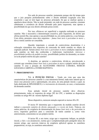 8
Em sede de processo cautelar, justamente porque não há tempo para
que o juiz perquira profundamente sobre o direito debatido (cognição essa dita
exauriente e que só terá lugar no processo principal), há que se analisar apenas a
aparência desse direito. Não se pode pretender, em sede de processo cautelar, constatar
cabalmente a existência do direito afirmado pela parte requerente, mas apenas a
possibilidade de que esse direito afirmado possa existir.
Por isso, afirma-se ser superficial a cognição realizada no processo
cautelar. Não é necessária a demonstração exaustiva, pelo requerente, do direito que
afirma assistir-lhe, mas apenas a sua possibilidade ou, em outras palavras, a sua fumaça.
Com efeito, presentes esses dois requisitos – fumus boni iuris e periculum in mora -,
deve a tutela cautelar ser concedida.
Questão importante e cercada de controvérsias doutrinárias é a
colocação sistemática dos requisitos de concessão da tutela cautelar no objeto da
cognição judicial. Seriam fumus boni iuris e periculum in mora condições especiais da
ação cautelar, ao lado das conhecidas e tradicionais legitimidade, interesse e
possibilidade jurídica do pedido (rectius, possibilidade jurídica da demanda), ou tratar-
se-ia do próprio mérito da ação cautelar?
A doutrina, ao apreciar a controvérsia, divide-se, prevalecendo a
corrente que considera fumus boni iuris e periculum in mora o próprio mérito da ação
cautelar. É essa a posição de ALEXANDRE FREITAS CÂMARA, MÁRCIO
LOUZADA CARPENA e OVÍDIO BAPTISTA.
7 - PROCEDIMENTO
7.1. A PETIÇÃO INICIAL - Tendo em vista que uma das
características do processo cautelar é a sua autonomia formal, nada mais natural que se
inicie esse processo com a apresentação, em juízo, de uma petição inicial, a qual, na
lição abalizada de DINAMARCO, é o instrumento da demanda, no caso, o instrumento
da demanda cautelar.
Essa petição inicial do processo cautelar deve observar,
primeiramente, todos os requisitos do artigo 282 do CPC, e também as disposições
contidas no artigo 801 do mesmo diploma legal.
Desse dispositivo, merecem atenção especial os incisos III e IV.
O inciso IV determina que o requerente da medida cautelar deverá
indicar a exposição sumária do direito ameaçado e o receio da lesão. Trata-se, em
outras palavras, de exigência da demonstração do fumus boni iuris e do periculum in
mora, requisitos genéricos para a concessão de tutela cautelar e, como visto
anteriormente, consistentes no seu próprio mérito.
O inciso III, a seu turno, exige que o requerente indique, na petição
inicial, a lide e seu fundamento, norma que é complementada pelo parágrafo único do
mesmo artigo, que assevera tratar-se de exigência aplicável apenas às cautelares
preparatórias, ou seja, às cautelares antecedentes.
 