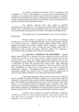 9
Ao se referir, o dispositivo em comento, a lide e seu fundamento, está
o legislador a se referir à ação principal, ou seja, ao processo (conhecimento ou
execução) a ser protegido pela demanda cautelar. Outrossim, dispensa as cautelares
incidentes desse requisito por já estarem, a lide principal e seu fundamento, declinadas e
expostas na própria petição inicial do processo principal, o que torna despicienda a sua
repetição na petição inicial da demanda acessória.
Esse requisito, aplicável, como visto, apenas às cautelares
antecedentes, tem sua razão de ser. O requerente da medida cautelar antecedente, ao
declinar a lide e o fundamento da ação principal, permite que o juiz analise o interesse
de agir do demandante, pesquisando a necessidade e a adequação da medida pleiteada.
Essa petição inicial terá autuação própria e deve correr em apenso à
lide principal.
Havendo pedido de concessão da tutela cautelar liminarmente,
inaudita altera pars, deverá o magistrado apreciá-lo com a máxima urgência, sob pena
de se frustrar a presteza e a eficácia da própria medida requerida. Não estando o
julgador inteiramente convencido do alegado, poderá determinar a realização de
audiência de justificação (art. 804), de forma que possa melhor decidir sobre o
deferimento ou não do pleito de urgência. Outrossim, poderá o juiz condicionar a
concessão da liminar à prestação, pelo requerente, de contracautela.
7.2. CITAÇÃO E RESPOSTA DO REQUERIDO – Segundo
dispõe o artigo 802 do CPC, o requerido será citado, qualquer que seja o procedimento
cautelar, para, no prazo de 5 (cinco) dias, contestar o pedido, indicando as provas que
pretende produzir. A norma em comento exige atenção especial, uma vez que,
contemplando o caráter de urgência e sumariedade da ação cautelar, reduz o prazo para
o oferecimento de defesa pelo requerido para exíguos 5 dias. Outra observação
pertinente é que, não obstante refira-se o dispositivo a contestar o pedido, é certo que
outras modalidades de resposta do réu serão possíveis, tais como as exceções de
impedimento, suspeição e incompetência relativa. A resposta na modalidade de
reconvenção, contudo, não é possível, dado os estreitos limites da cognição que se
realiza em sede cautelar. Outrossim, não se admite ação declaratória incidental.
O prazo para apresentar a defesa começa a correr: I) da juntada aos
autos do mandado de citação devidamente cumprido; ou II) da juntada aos autos do
mandado de execução da cautela, quando concedida liminarmente ou após justificação
prévia. Vale lembrar que na hipótese do inciso II só se terá por iniciado o prazo para a
defesa se : a) a execução da cautela for cumprida contra o requerido, e não contra
terceiro; b) no momento da efetivação da medida o requerido assinar o mandado ou a
carta citatória. Finalmente, as modalidades de citação no processo cautelar são aquelas
descritas no artigo 221 do CPC, observadas as peculiaridades de cada caso concreto.
Conforme lição do Professor MARCIO LOUZADA CARPENA,
“havendo mais de um réu com procuradores diferentes, o prazo para contestar, bem
como para recorrer ou falar nos autos de modo geral, será em dobro, já que
empregável é o art. 191 do CPC”.
 