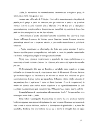 10
Assim, há necessidade do acompanhamento sistemático da evolução da praga, da
fenologia da planta e da época do ano.
Antes e após a liberação de C. flavipes é necessário o monitoramento sistemático da
população da praga, a partir do momento em que começam a aparecer os primeiros
entrenós visíveis na cana. Também após a liberação (10 a 15 dias após a liberação) o
acompanhamento permite avaliar o desempenho do parasitóide no controle da broca. Isto
pode ser feito empregando-se um dos dois métodos:
. Hora/homem de coleta: amostrador caminha casualmente pelo canavial e coleta
formas biológicas da praga e do inimigo natural (lagartas e pupas da praga, pupas do
parasitóide), anotando-se o tempo de trabalho, o que envolve normalmente o período de
uma hora.
. Plantas amostradas: as observações são feitas em pontos amostrais 5 metros
lineares, repetidas quatro vezes por hectare, onde todas as canas são contadas e examinadas
e as formas biológicas da praga e do inimigo natural coletado.
Nesse caso, estima-se posteriormente a população da praga, multiplicando-se o
número aproximado de cana existentes em 1 hectare pelo número de lagartas encontradas
por cana.
Os levantamentos têm que ser dirigidos ás variedades mais suscetíveis à praga,
cultivadas em lavouras de cana de primeiro corte, tanto de 18 como de 12 meses, ás áreas
que recebem irrigação ou fertilização e aos viveiros de mudas. Nas situações em que o
acompanhamento da praga indicar que a população de lagartas está no estádio adequado de
ser parasitada, isto é, lagartas de 3° instar em diante (cerca de 1.5 cm de comprimento), já
dentro dos colmos, com coletas médias superiores a 10 lagartas/hora/homem ou com
população média estimada igual ou superior a 2.500 lagartas/ha, é preciso fazer o controle.
Para cada hectare de cana-de-açúcar são necessários 6 mil C. flavipes adultos, com
custo aproximado de R$15,00/ha.
Para avaliar o desempenho do parasitóide no campo, faz-se a coleta de material
biológico seguindo a mesma metodologia descrita anteriormente. Depois da amostragem da
área e com os dados tabulados, avalia-se o desempenho do parasitóide e, a partir dos
resultados, decide-se pela conveniência ou não de se repetir a liberação. Esta se repete
 