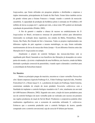 18
longicaudata, que foram utilizadas em pesquisas próprias e distribuídas a empresas e
órgãos interessados, principalmente do Estado de São Paulo. Foram feitos também envios
de grande volume para a Guiana Francesa e Amapá, visando o controle da mosca-da-
carambola. A capacidade de produção da biofábrica piloto é estimada em 50 milhões a 60
milhões de larvas ou pupas de C. capitata por mês, e desse total, 90% poderá ser destinado
a produção de parasitóides (Walder, 2002).
A fim de garantir e ampliar a chance de sucesso no estabelecimento de D.
longicaudata no Brasil, enviaram-se remessas do parasitóide exótico para laboratórios
interessados na avaliação desse organismo, nos estados da Bahia, Pernambuco, Minas
Gerais, São Paulo, Rio Grande do Sul e Amazonas. Todos os projetos implementados nas
diferentes regiões do país seguiram a mesma metodologia, ou seja, foram realizadas
monitoramentos de larvas de mosca-das-frutas (tempo = 0) em diferentes fruteiras antes das
liberações de D. longicaudata no campo.
Atualmente o projeto de controle biológico das moscas-das-frutas está se
espalhando pelo Brasil, baseando-se nos benefícios das liberações já alcançados em outras
partes do mundo, e já existe a implantação de uma biofábrica, em Juazeiro, estado da Bahia
destinado a produção comercial de parasitóides, visando suprir a demanda e contribuir para
a consolidação da fruticultura tropical.
5.6. Macieira
Dentre as principais pragas da macieira, encontra-se o ácaro vermelho Panonychus
ulmi. Quatro empresas (Agrícola Fraiburgo S.A., Fisher Fraiburgo Agrícola Ltda., Pomifrai
Fruticultura S.A. e Renar maças S. A. ), produtoras de maçãs em Fraiburgo, Santa Catarina,
construíram unidades de criação do ácaro predador Neoseiulus californicus com a
finalidade de implantar o controle biológico inundativo de P. ulmi, atualmente em um total
de 6.600 hectares (Monteiro, 2002). Segundo este autor, criação de ácaros predadores para
uso do controle biológico de ácaro vermelho pode ser realizada com sucesso em pomares
nas regiões produtoras de maçã do Sul do Brasil. Produtores e cooperativas poderão obter
rendimentos significativos com a economia de acaricidas utilizando N. californicus.
Estima-se que a economia produzida com o controle biológico de ácaros, quando
comparado com o controle convencional, seja de cerca de 85 dólares por hectare.
 