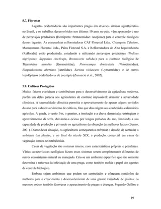19
5.7. Florestas
Lagartas desfolhadoras são importantes pragas em diversos sitemas agroflorestais
no Brasil, e os trabalhos desenvolvidos nos últimos 10 anos no país, vêm apontando o uso
de percevejos predadores (Hemiptera: Pentatomidae: Asopinae) para o controle biológico
dessas lagartas. As companhias reflorestadoras CAF Florestal Ltda., Champion Celulose,
Mannesmann Florestal Ltda., Pains Florestal S.A. e Reflorestadora do Alto Jequitinhonha
(Refloralje) estão produzindo, estudando e utilizando percevejos predadores (Podisus
nigrispinus, Supputius cincticeps, Brontocoris tabidus) para o controle biológico de
Thyrinteina arnobia (Geometridae), Psorocampa denticulata (Notodontidae),
Euspsedossoma aberrans (Arctiidae), Sarsina violascens (Lymantridae), e de outros
lepidópteros desfolhadores de eucalipto (Zanuncio et.al., 2002).
5.8. Cultivos Protegidos
Muitos fatores evoluíram e contribuíram para o desenvolvimento da agricultura moderna,
porém um deles parecia aos agricultores de controle impossível: dominar a adversidade
climática. A sazonalidade climática permitia o aproveitamento de apenas alguns períodos
do ano para o desenvolvimento de cultivos, fato que deu origem aos conhecidos calendários
agrícolas. A geada, o vento frio, o granizo, a insolação e a chuva demasiada restringiam o
aproveitamento da terra, deixando-a ociosa por longos períodos do ano, limitando a sua
capacidade de produção e privando os agricultores da obtenção de melhores lucros (Bueno,
2001). Diante desta situação, os agricultores começaram a enfrentar o desafio de controlar o
ambiente das plantas, e no final do século XIX, a produção comercial em casas de
vegetação tornou-se estabelecida.
Casas de vegetação são sistemas únicos, com características próprias e peculiares.
Várias características ecológicas fazem esses sistemas serem completamente diferentes de
outros ecossistemas natural ou manejado. Cria-se um ambiente especifico que não somente
determina a natureza da infestação de uma praga, como também molda o papel dos agentes
de controle biológico.
Embora sejam ambientes que podem ser controlados e ofereçam condições de
melhoria para o crescimento e desenvolvimento de uma grande variedade de plantas, os
mesmos podem também favorecer o aparecimento de pragas e doenças. Segundo Gullino e
 