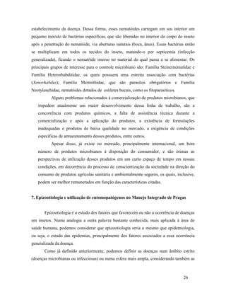 26
estabelecimento da doença. Dessa forma, esses nematóides carregam em seu interior um
pequeno inóculo de bactérias específicas, que são liberadas no interior do corpo do inseto
após a penetração do nematóide, via aberturas naturais (boca, ânus). Essas bactérias então
se multiplicam em todos os tecidos do inseto, matando-o por septicemia (infecção
generalizada), ficando o nematóide imerso no material do qual passa a se alimentar. Os
principais grupos de interesse para o controle microbiano são: Família Steinernematidae e
Família Heterorhabditidae, os quais possuem uma estreita associação com bactérias
(Xenorhabdus); Família Mermithidae, que são parasitos obrigatórios e Família
Neotylenchidae, nematóides dotados de estiletes bucais, como os fitoparasíticos.
Alguns problemas relacionados à comercialização de produtos microbianos, que
impedem atualmente um maior desenvolvimento dessa linha de trabalho, são a
concorrência com produtos químicos, a falta de assistência técnica durante a
comercialização e após a aplicação do produtos, a existência de formulações
inadequadas e produtos de baixa qualidade no mercado, a exigência de condições
específicas de armazenamento desses produtos, entre outros.
Apesar disso, já existe no mercado, principalmente internacional, um bom
número de produtos microbianos à disposição do consumidor, e são ótimas as
perspectivas de utilização desses produtos em um curto espaço de tempo em nossas
condições, em decorrência do processo de conscientização da sociedade na direção do
consumo de produtos agrícolas sanitária e ambientalmente seguros, os quais, inclusive,
podem ser melhor remunerados em função das características citadas.
7. Epizootiologia e utilização de entomopatógenos no Manejo Integrado de Pragas
Epizootiologia é o estudo dos fatores que favorecem ou não a ocorrência de doenças
em insetos. Numa analogia a outra palavra bastante conhecida, mais aplicada à área de
saúde humana, podemos considerar que epizootiologia seria o mesmo que epidemiologia,
ou seja, o estudo das epidemias, principalmente dos fatores associados a essa ocorrência
generalizada da doença.
Como já definido anteriormente, podemos definir as doenças num âmbito estrito
(doenças microbianas ou infecciosas) ou numa esfera mais ampla, considerando também as
 