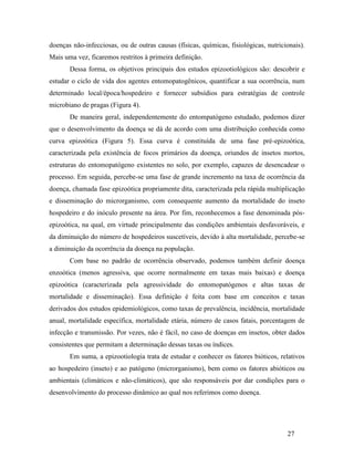 27
doenças não-infecciosas, ou de outras causas (físicas, químicas, fisiológicas, nutricionais).
Mais uma vez, ficaremos restritos à primeira definição.
Dessa forma, os objetivos principais dos estudos epizootiológicos são: descobrir e
estudar o ciclo de vida dos agentes entomopatogênicos, quantificar a sua ocorrência, num
determinado local/época/hospedeiro e fornecer subsídios para estratégias de controle
microbiano de pragas (Figura 4).
De maneira geral, independentemente do entompatógeno estudado, podemos dizer
que o desenvolvimento da doença se dá de acordo com uma distribuição conhecida como
curva epizoótica (Figura 5). Essa curva é constituída de uma fase pré-epizoótica,
caracterizada pela existência de focos primários da doença, oriundos de insetos mortos,
estruturas do entomopatógeno existentes no solo, por exemplo, capazes de desencadear o
processo. Em seguida, percebe-se uma fase de grande incremento na taxa de ocorrência da
doença, chamada fase epizoótica propriamente dita, caracterizada pela rápida multiplicação
e disseminação do microrganismo, com consequente aumento da mortalidade do inseto
hospedeiro e do inóculo presente na área. Por fim, reconhecemos a fase denominada pós-
epizoótica, na qual, em virtude principalmente das condições ambientais desfavoráveis, e
da diminuição do número de hospedeiros suscetíveis, devido à alta mortalidade, percebe-se
a diminuição da ocorrência da doença na população.
Com base no padrão de ocorrência observado, podemos também definir doença
enzoótica (menos agressiva, que ocorre normalmente em taxas mais baixas) e doença
epizoótica (caracterizada pela agressividade do entomopatógenos e altas taxas de
mortalidade e disseminação). Essa definição é feita com base em conceitos e taxas
derivados dos estudos epidemiológicos, como taxas de prevalência, incidência, mortalidade
anual, mortalidade específica, mortalidade etária, número de casos fatais, porcentagem de
infecção e transmissão. Por vezes, não é fácil, no caso de doenças em insetos, obter dados
consistentes que permitam a determinação dessas taxas ou índices.
Em suma, a epizootiologia trata de estudar e conhecer os fatores bióticos, relativos
ao hospedeiro (inseto) e ao patógeno (microrganismo), bem como os fatores abióticos ou
ambientais (climáticos e não-climáticos), que são responsáveis por dar condições para o
desenvolvimento do processo dinâmico ao qual nos referimos como doença.
 