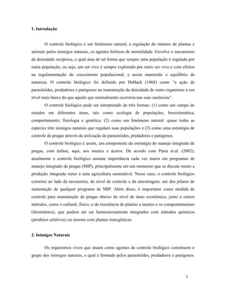 1
1. Introdução
O controle biológico é um fenômeno natural, a regulação do número de plantas e
animais pelos inimigos naturais, os agentes bióticos de mortalidade. Envolve o mecanismo
da densidade recíproca, o qual atua de tal forma que sempre uma população é regulada por
outra população, ou seja, um ser vivo é sempre explorado por outro ser vivo e com efeitos
na regulamentação do crescimento populacional, e assim mantendo o equilíbrio da
natureza. O controle biológico foi definido por DeBach (1968) como “a ação de
parasitóides, predadores e patógenos na manutenção da densidade de outro organismo a um
nível mais baixo do que aquele que normalmente ocorreria nas suas ausências”.
O controle biológico pode ser interpretado de três formas: (1) como um campo de
estudos em diferentes áreas, tais como ecologia de populações, biosistemática,
comportamento, fisiologia e genética; (2) como um fenômeno natural: quase todas as
espécies têm inimigos naturais que regulam suas populações e (3) como uma estratégia de
controle de pragas através da utilização de parasitóides, predadores e patógenos.
O controle biológico é assim, um componente da estratégia do manejo integrado de
pragas, com ênfase, aqui, aos insetos e ácaros. De acordo com Parra et.al. (2002),
atualmente o controle biológico assume importância cada vez maior em programas de
manejo integrado de pragas (MIP), principalmente em um momento que se discute muito a
produção integrada rumo a uma agricultura sustentável. Nesse caso, o controle biológico
constitui ao lado da taxonomia, do nível de controle e da amostragem, um dos pilares de
sustentação de qualquer programa de MIP. Além disso, é importante como medida de
controle para manutenção de pragas abaixo do nível de dano econômico, junto a outros
métodos, como o cultural, físico, o de resistência de plantas a insetos e os comportamentais
(feromônios), que podem até ser harmoniosamente integrados com métodos químicos
(produtos seletivos) ou mesmo com plantas transgênicas.
2. Inimigos Naturais
Os organismos vivos que atuam como agentes de controle biológico constituem o
grupo dos inimigos naturais, o qual é formado pelos parasitóides, predadores e patógenos.
 