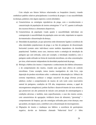 28
Com relação aos fatores bióticos relacionados ao hospedeiro (inseto), visando
estabelecer padrões relativos principalmente à ocorrência de pragas e à sua suscetibilidade
às doenças, podemos citar alguns aspectos a serem abordados:
a) Características ou estratégias reprodutivas da praga, com o reconhecimento e
caracterização de populações de insetos estrategistas “r” ou “k”, quanto à utilização
dos recursos bióticos e alimentares disponíveis;
b) Características da população visada quanto à suscetibilidade individual, em
contraposição à suscetibilidade da população como um todo, importante no aspecto
da transmissão e disseminação da doença;
c) Densidade da população, já que epizootias estão diretamente ligadas à existência de
altas densidades populacionais da praga e ao fato de patógenos de disseminação
horizontal (contato entre indivíduos) serem também dependentes da densidade
populacional. Também, nesse caso, interessa muito a estratégia de introdução do
patógeno que será utilizada, como por exemplo, a introdução inundativa, com o
patógeno sendo utilizado na forma de inseticida microbiano, em altas concentrações
por área, relativamente independente da densidade populacional da praga;
d) Biologia e hábitos dos insetos: é importante o conhecimento dos hábitos alimentares
e do comportamento dos insetos, visando uma ação mais efetiva do controle
microbiano. Como exemplo, temos insetos mastigadores de vida livre, cuja
deposição do produto microbiano sobre o substrato de alimentação (ex: folhas) é de
extrema importância; conhecer o estágio suscetível da praga (formas jovens,
adultos); avaliar o comportamento de insetos de solo (solo como reservatório
natural de patógenos, condições de UR alta, temperaturas amenas, o papel de
microrganismos antagônicos), podem facilitar o desenvolvimento de iscas atrativas,
que promovem um alto potencial de inóculo com proteção do entomopatógeno a
condições adversas; e também, mais especificamente, o caso dos insetos sociais,
com características de agregação, trofalaxia (troca de alimento), “grooming” =
comportamento de limpeza, que são estratégias utilizadas para evitar doenças, mas
que podem, em alguns casos, contribuir com a disseminação do microrganismo;
e) Migrações de insetos e mudanças nos hábitos: a ocorrência do geotropismo
negativo, devido ao fenômeno chamado “behavioral fever” (= febre
 