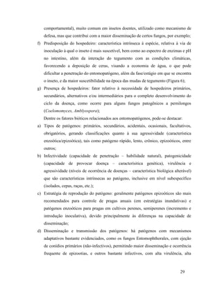29
comportamental), muito comum em insetos doentes, utilizado como mecanismo de
defesa, mas que contribui com a maior disseminação de certos fungos, por exemplo;
f) Predisposição do hospedeiro: característica intrínseca à espécie, relativa à via de
inoculação à qual o inseto é mais suscetível, bem como ao espectro de enzimas e pH
no intestino, além da interação do tegumento com as condições climáticas,
favorecendo a deposição de ceras, visando a economia de água, o que pode
dificultar a penetração do entomopatógeno, além da fase/estágio em que se encontra
o inseto, e da maior suscetibilidade na época das mudas de tegumento (Figura 6);
g) Presença de hospedeiros: fator relativo à necessidade de hospedeiros primários,
secundários, alternativos e/ou intermediários para o completo desenvolvimento do
ciclo da doença, como ocorre para alguns fungos patogênicos a pernilongos
(Coelomomyces, Amblyospora);
Dentre os fatores bióticos relacionados aos entomopatógenos, pode-se destacar:
a) Tipos de patógenos: primários, secundários, acidentais, ocasionais, facultativos,
obrigatórios, gerando classificações quanto à sua agressividade (característica
enzoótica/epizoótica), tais como patógeno rápido, lento, crônico, epizoóticos, entre
outros;
b) Infectividade (capacidade de penetração – habilidade natural), patogenicidade
(capacidade de provocar doença – caracterísitica genética), virulência e
agressividade (níveis de ocorrência de doenças – característica biológica alterável)
que são características intrínsecas ao patógeno, inclusive em nível subespecífico
(isolados, cepas, raças, etc.);
c) Estratégia de reprodução do patógeno: geralmente patógenos epizoóticos são mais
recomendados para controle de pragas anuais (em estratégias inundativas) e
patógenos enzoóticos para pragas em cultivos perenes, semiperenes (incremento e
introdução inoculativa), devido principalmente às diferenças na capacidade de
disseminação;
d) Disseminação e transmissão dos patógenos: há patógenos com mecanismos
adaptativos bastante evidenciados, como os fungos Entomophthorales, com ejeção
de conídios primários (não-infectivos), permitindo maior disseminação e ocorrência
frequente de epizootias, e outros bastante infectivos, com alta virulência, alta
 