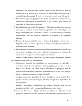 30
reprodução, mas sem epizootias naturais, como Bacillus thuringiensis, além da
importância de se conhecer se o mecanismo de transmissão do microrganismo é
vertical (de geração a geração do inseto) ou horizontal (somente entre indivíduos);
e) Vias de inoculação dos patógenos: tais como via tegumento, transmissal oral,
transmissão transovigênica ou transovariana, o que corrobora para aumento da
capacidade de didsseminação da doença;
f) Capacidade de sobrevivência dos patógenos, evidenciada naqueles microrganismos
com fases de resistência (esporos bacterianos, poliedros virais, clamidósporos em
fungos Entomophthorales, escleródios, sinêmios), que são estruturas geralmente
não-infectivas, mas que garantem persistência no ambiente e em condições
adversas;
g) Potencial de inóculo, definido como o número de propágulos viáveis sobre o
hospedeiro, capaz de iniciar o processo de doença, que influencia diretamente a
infectividade dos patógenos;
h) Interações entre organismos, tais como sinergismo, antagonismo, coexistência, que
são relações ecológicas que podem modificar completamente a eficiência de
determinado microrganismo entomopatogênico no ambiente;
Dentre os fatores abióticos (climáticos e não-climáticos) que necessitamos conhecer
para os estudos epizootiológicos, podemos citar:
a) Temperatura: essencial na estabilidade no armazenamento, na aplicação e
ocorrência natural dos microrganismos entomopatogênicos, sendo que os insetos,
fora da faixa de 15 a 38, sofrem estresse, favorecendo os patógenos, além do
processo de desnaturação de proteínas e decomposição do ácido nucleico, que pode
alterar a eficiência de vírus, por exemplo (Figura 7);
b) Umidade: expressa em quantidade de chuva, umidade do solo e umidade do ar
(relativa, absoluta, nível de saturação), limitante para processos reprodutivos de
microrganismos;
c) Radiação e fotoperíodo, principalmente com relação à faixa de raios UV, que
degradam partículas virais e propágulos de fungos, com maior efeito;
d) Solo: com destaque às condições limitantes de pH para o estabelecimento de
patógenos, lembrando que este ambiente é um depositário de grande número de
 