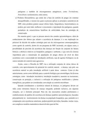 31
patógenos e também de microrganismos antagônicos, como Trichoderma,
Penicillium e actinomicetos, entre outros;
e) Produtos fitossanitários, que ainda são a base do controle de pragas em sistemas
desequilibrados, e mesmo nos quais se procura aplicar os princípios sustentáveis do
MIP; estes produtos podem causar efeitos letais, fungistáticos, bacteriostáticos ou
podem, por outro lado, melhorar o crescimento e reprodução dos patógenos, quando
portadores de características benéficas de seletividade, base da estratégia de
conservação.
De maneira geral, o que se procura através dos estudos epizootiológicos, além do
conhecimento dos fatores que afetam a ocorrência de doenças, é a sua implicação no
processo de decisão da melhor estratégia para uso do microrganismo entomopatogênico
como agente de controle, dentro de um programa de MIP, incluindo, em alguns casos, a
possibilidade de previsão da ocorrência das doenças em função do conjunto de fatores
bióticos e abióticos relativos ao hospedeiro, patógeno e ambiente, o que seria de extrema
importância para a manutenção de populações de pragas abaixo do nível de dano
econômico sem a necessidade de introduções artificiais, seja de agentes biológicos ou de
outros métodos de controle mais agressivos.
Assim, como a filosofia do MIP visa a utilização conjunta de várias táticas de
controle, com aproveitamento do potencial de controle natural, a doença, seja pela sua
ocorrência natural ou pela introdução artificial é parte desse contexto. Como já dito
anteriormente, assim como definido para o controle biológico por entomófagos, há diversas
estratégias, como introdução inoculativa, introdução inundativa, aumento ou incremento,
conservação ou proteção, e inclusive a utilização de patógenos modificados e plantas
transgênicas, que podem ser consideradas com relação ao controle microbiano.
Quando consideramos a ocorrência natural de doenças, os patógenos devem ser
tidos como elementos básicos do manejo integrado, podendo inclusive, em algumas
situações, ser o elemento principal. Para tal, são necessários estudos preliminares e
estabelecimento de padrões de ocorrência de doenças (padrões epizootiológicos), baseados
principalmente no monitoramento da doença na população hospedeira, que, juntando-se à
comparação com ocorrências anteriores, podem permitir previsões, baseadas, muitas vezes,
em complexos modelos matemáticos desenvolvidos para tal fim.
 