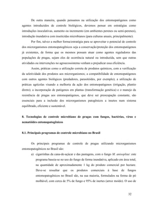 32
De outra maneira, quando pensamos na utilização dos entomopatógenos como
agentes introduzidos de controle biológicos, devemos pensar em estratégias como
introduções inoculativas, aumento ou incremento (em ambientes perenes ou semi-perenes),
introdução inundativa com inseticidas microbianos (para culturas anuais, principalmente).
Por fim, talvez a melhor forma/estratégia para se aproveitar o potencial de controle
dos microrganismos entomopatogênicos seja a conservação/proteção dos entomopatógenos
já existentes, de forma que os mesmos possam atuar como agentes reguladores das
populações de pragas, sejam eles de ocorrência natural ou introduzida, sem que outras
atividades ou intervenções no agroecossistema venham a prejudicar essa eficiência.
Assim, práticas como a utilização correta de produtos químicos, com a verificação
da seletividade dos produtos aos microrganismos; a compatibilidade de entomopatógenos
com outros agentes biológicos (predadores, parasitóides, por exemplo); a utilização de
práticas agrícolas visando a melhoria da ação dos entomopatógenos (irrigação, plantio
direto); a incorporação de patógenos em plantas (transformação genética) e o manejo da
resistência de pragas aos entomopatógenos, que deve ser preocupação constante, são
essenciais para a inclusão dos microrganismos patogênicos a insetos num sistema
equilibrado, eficiente e sustentável.
8. Tecnologias de controle microbiano de pragas com fungos, bactérias, vírus e
nematóides entomopatogênicos
8.1. Principais programas de controle microbiano no Brasil
Os principais programas de controle de pragas utilizando microrganismos
entomopatogênicos no Brasil são:
a) cigarrinhas da cana-de-açúcar e das pastagens, com o fungo M. anisopliae: este
programa baseia-se no uso do fungo de forma inundativa, aplicado em área total,
na quantidade de aproximadamente 1 kg do produto comercial por hectare.
Deve-se ressaltar que os produtos comerciais à base de fungos
entomopatogênicos no Brasil são, na sua maioria, formulados na forma de pó
molhável, com cerca de 5% de fungo e 95% de inertes (arroz moído). O uso de
 