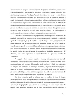 36
direcionamento em pesquisa e desenvolvimento de produtos microbianos, muitas vezes
relacionado somente à necessidade do “marketing” empresarial, visando estabelecer uma
relação com preocupações “ecológicas” perante à sociedade. Isso se deve a vários fatores,
entre eles a preocupação da indústria com problemas derivados do registro de patentes; o
amplo mercado ainda existente no país para produtos químicos, resultante do pequeno nível
de conscientização de produtores, consumidores etc. sobre a necessidade da utilização de
métodos mais racionais para o controle de pragas; os custos para o desenvolvimento de um
produto microbiano, os quais, ao contrário do que se possa pensar, são equiparáveis aos
necessários para a obtenção de uma nova molécula química, se considerarmos o
envolvimento de três sistemas biológicos: patógeno, hospedeiro e ambiente.
Desse baixo investimento que hoje predomina, resultam produtos microbianos de
qualidade insatisfatória no que diz respeito aos aspectos de pureza, viabilidade e eficácia do
agente de controle (patógeno). Os produtos à base de fungos e vírus, principalmente, são
ainda produzidos por processos considerados artesanais, mesmo em escala comercial.
Exceção a essa regra são os produtos à base de bactérias entomopatogênicas, com destaque
para Bacillus thuringiensis, os quais são obtidos em processos fermentativos controlados,
em grande escala, derivados de rotinas de produção em indústrias farmacêuticas e de
alimentos, com vasta experiência no desenvolvimento de produtos oriundos de
fermentação.
A despeito desse quadro negativo existem, principalmente no mercado
internacional, muitos produtos microbianos já desenvolvidos e comercializados. Esses
produtos atingem dois mercados diferenciados, sendo o primeiro voltado para o emprego
do patógeno em estratégias de introdução inundativa, exigindo alta tecnologia para a
produção de grandes quantidades de propágulos, e o segundo tendo como alvo pequenos
produtores de hortaliças, jardins residenciais, parques etc., onde podem atuar empresas de
menor porte, que utilizem processos menos dispendiosos de produção.
De forma resumida, pode-se salientar que os produtos à base de fungos
entomopatogênicos são os mais problemáticos com relação à produção e desenvolvimento
de bioinseticidas, devido à dificuldade na obtenção de produtos com estabilidade, pureza e
concentração de propágulos que permitam a sua utilização eficiente em condições de
campo. Esses problemas advém do fato de esses microrganismos serem suscetíveis a
 