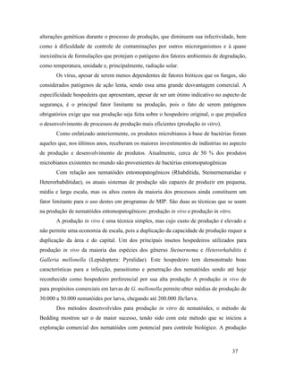 37
alterações genéticas durante o processo de produção, que diminuem sua infectividade, bem
como à dificuldade de controle de contaminações por outros microrganismos e à quase
inexistência de formulações que protejam o patógeno dos fatores ambientais de degradação,
como temperatura, umidade e, principalmente, radiação solar.
Os vírus, apesar de serem menos dependentes de fatores bióticos que os fungos, são
considerados patógenos de ação lenta, sendo essa uma grande desvantagem comercial. A
especificidade hospedeira que apresentam, apesar de ser um ótimo indicativo no aspecto de
segurança, é o principal fator limitante na produção, pois o fato de serem patógenos
obrigatórios exige que sua produção seja feita sobre o hospedeiro original, o que prejudica
o desenvolvimento de processos de produção mais eficientes (produção in vitro).
Como enfatizado anteriormente, os produtos microbianos à base de bactérias foram
aqueles que, nos últimos anos, receberam os maiores investimentos de indústrias no aspecto
de produção e desenvolvimento de produtos. Atualmente, cerca de 50 % dos produtos
microbianos existentes no mundo são provenientes de bactérias entomopatogênicas
Com relação aos nematóides entomopatogênicos (Rhabditida, Steinernematidae e
Heterorhabditidae), os atuais sistemas de produção são capazes de produzir em pequena,
média e larga escala, mas os altos custos da maioria dos processos ainda constituem um
fator limitante para o uso destes em programas de MIP. São duas as técnicas que se usam
na produção de nematóides entomopatogênicos: produção in vivo e produção in vitro.
A produção in vivo é uma técnica simples, mas cujo custo de produção é elevado e
não permite uma economia de escala, pois a duplicação da capacidade de produção requer a
duplicação da área e do capital. Um dos principais insetos hospedeiros utilizados para
produção in vivo da maioria das espécies dos gênerso Steinernema e Heterorhabditis é
Galleria mellonella (Lepidoptera: Pyralidae). Este hospedeiro tem demonstrado boas
características para a infecção, parasitismo e penetração dos nematóides sendo até hoje
reconhecido como hospedeiro preferencial por sua alta produção A produção in vivo de
para propósitos comerciais em larvas de G. mellonella permite obter médias de produção de
30.000 a 50.000 nematóides por larva, chegando até 200.000 JIs/larva.
Dos métodos desenvolvidos para produção in vitro de nematóides, o método de
Bedding mostrou ser o de maior sucesso, tendo sido com este método que se iniciou a
exploração comercial dos nematóides com potencial para controle biológico. A produção
 